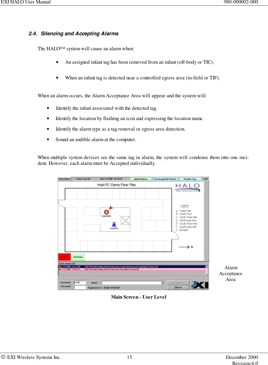 EXI HALO User Manual 980-000002-000 EXI Wireless Systems Inc. 15 December 2000Revision 6.0AlarmAcceptanceArea2.4.  Silencing and Accepting AlarmsThe HALO™ system will cause an alarm when:• An assigned infant tag has been removed from an infant (off-body or TIC).• When an infant tag is detected near a controlled egress area (in-field or TIF).When an alarm occurs, the Alarm Acceptance Area will appear and the system will:• Identify the infant associated with the detected tag.• Identify the location by flashing an icon and expressing the location name.• Identify the alarm type as a tag removal or egress area detection.• Sound an audible alarm at the computer.When multiple system devices see the same tag in alarm, the system will condense them into one inci-dent. However, each alarm must be Accepted individually.Main Screen - User Level