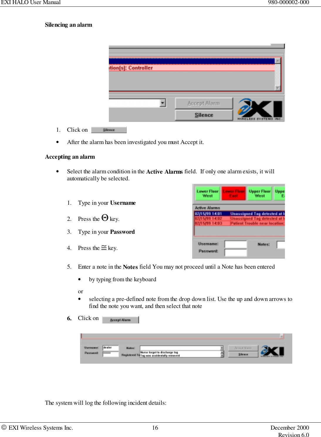 EXI HALO User Manual 980-000002-000 EXI Wireless Systems Inc. 16 December 2000Revision 6.0Silencing an alarm1. Click on• After the alarm has been investigated you must Accept it.Accepting an alarm• Select the alarm condition in the Active Alarms field.  If only one alarm exists, it willautomatically be selected.1. Type in your Username2. Press the Θ key.3. Type in your Password4. Press the ≅ key.5. Enter a note in the Notes field You may not proceed until a Note has been entered• by typing from the keyboardor• selecting a pre-defined note from the drop down list. Use the up and down arrows tofind the note you want, and then select that note6. Click on                      The system will log the following incident details: