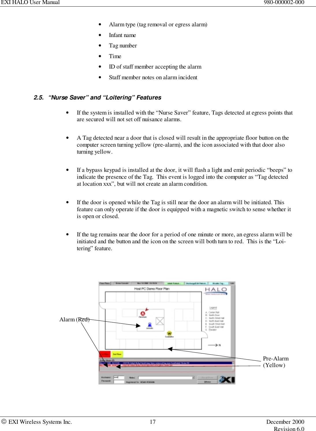 EXI HALO User Manual 980-000002-000 EXI Wireless Systems Inc. 17 December 2000Revision 6.0• Alarm type (tag removal or egress alarm)• Infant name• Tag number• Time• ID of staff member accepting the alarm• Staff member notes on alarm incident2.5.  “Nurse Saver” and “Loitering” Features• If the system is installed with the “Nurse Saver” feature, Tags detected at egress points thatare secured will not set off nuisance alarms.• A Tag detected near a door that is closed will result in the appropriate floor button on thecomputer screen turning yellow (pre-alarm), and the icon associated with that door alsoturning yellow.• If a bypass keypad is installed at the door, it will flash a light and emit periodic “beeps” toindicate the presence of the Tag.  This event is logged into the computer as “Tag detectedat location xxx”, but will not create an alarm condition.• If the door is opened while the Tag is still near the door an alarm will be initiated. Thisfeature can only operate if the door is equipped with a magnetic switch to sense whether itis open or closed.• If the tag remains near the door for a period of one minute or more, an egress alarm will beinitiated and the button and the icon on the screen will both turn to red.  This is the “Loi-tering” feature.Pre-Alarm(Yellow)Alarm (Red)