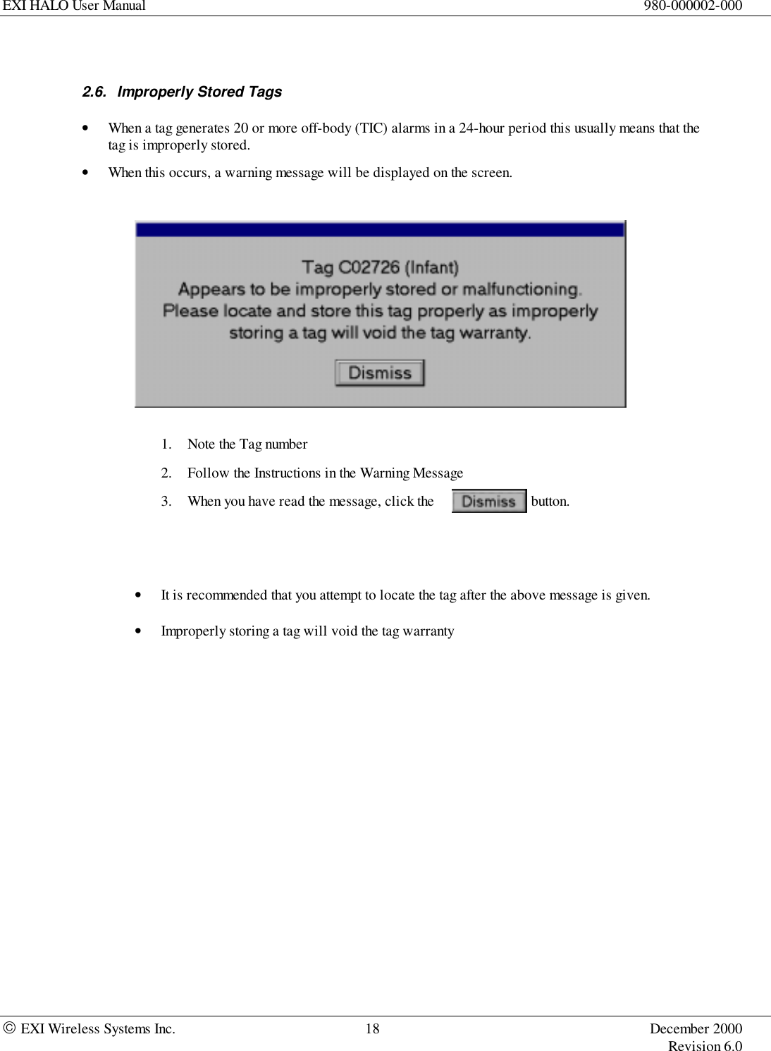 EXI HALO User Manual 980-000002-000 EXI Wireless Systems Inc. 18 December 2000Revision 6.02.6.  Improperly Stored Tags• When a tag generates 20 or more off-body (TIC) alarms in a 24-hour period this usually means that thetag is improperly stored.• When this occurs, a warning message will be displayed on the screen.1. Note the Tag number2. Follow the Instructions in the Warning Message3. When you have read the message, click the   button.• It is recommended that you attempt to locate the tag after the above message is given.• Improperly storing a tag will void the tag warranty