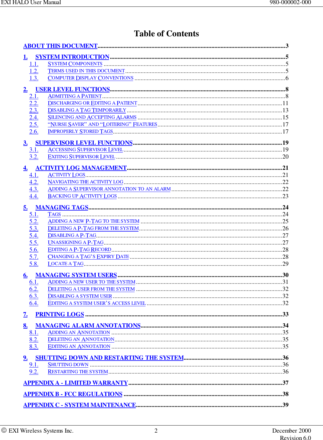 EXI HALO User Manual 980-000002-000 EXI Wireless Systems Inc. 2 December 2000Revision 6.0Table of ContentsABOUT THIS DOCUMENT..........................................................................................................................31. SYSTEM INTRODUCTION..................................................................................................................51.1. SYSTEM COMPONENTS ......................................................................................................................51.2. TERMS USED IN THIS DOCUMENT........................................................................................................51.3. COMPUTER DISPLAY CONVENTIONS ..................................................................................................62. USER LEVEL FUNCTIONS..................................................................................................................82.1. ADMITTING A PATIENT.......................................................................................................................82.2. DISCHARGING OR EDITING A PATIENT..............................................................................................112.3. DISABLING A TAG TEMPORARILY.....................................................................................................132.4. SILENCING AND ACCEPTING ALARMS ..............................................................................................152.5. “NURSE SAVER” AND “LOITERING” FEATURES.................................................................................172.6. IMPROPERLY STORED TAGS..............................................................................................................173. SUPERVISOR LEVEL FUNCTIONS.................................................................................................193.1. ACCESSING SUPERVISOR LEVEL.......................................................................................................193.2. EXITING SUPERVISOR LEVEL ............................................................................................................204. ACTIVITY LOG MANAGEMENT.....................................................................................................214.1. ACTIVITY LOGS................................................................................................................................214.2. NAVIGATING THE ACTIVITY LOG .......................................................................................................224.3. ADDING A SUPERVISOR ANNOTATION TO AN ALARM........................................................................224.4. BACKING UP ACTIVITY LOGS...........................................................................................................235. MANAGING TAGS..............................................................................................................................245.1. TAGS ...............................................................................................................................................245.2. ADDING A NEW P-TAG TO THE SYSTEM ............................................................................................255.3. DELETING A P-TAG FROM THE SYSTEM.............................................................................................265.4. DISABLING A P-TAG.........................................................................................................................275.5. UNASSIGNING A P-TAG....................................................................................................................275.6. EDITING A P-TAG RECORD...............................................................................................................285.7. CHANGING A TAG’S EXPIRY DATE ...................................................................................................285.8. LOCATE A TAG.................................................................................................................................296. MANAGING SYSTEM USERS...........................................................................................................306.1. ADDING A NEW USER TO THE SYSTEM ...............................................................................................316.2. DELETING A USER FROM THE SYSTEM ...............................................................................................326.3. DISABLING A SYSTEM USER ..............................................................................................................326.4. EDITING A SYSTEM USER’S ACCESS LEVEL ........................................................................................327. PRINTING LOGS ................................................................................................................................338. MANAGING ALARM ANNOTATIONS............................................................................................348.1. ADDING AN ANNOTATION ...............................................................................................................358.2. DELETING AN ANNOTATION.............................................................................................................358.3. EDITING AN ANNOTATION ...............................................................................................................359. SHUTTING DOWN AND RESTARTING THE SYSTEM................................................................369.1. SHUTTING DOWN .............................................................................................................................369.2. RESTARTING THE SYSTEM.................................................................................................................36APPENDIX A - LIMITED WARRANTY....................................................................................................37APPENDIX B - FCC REGULATIONS .......................................................................................................38APPENDIX C - SYSTEM MAINTENANCE...............................................................................................39