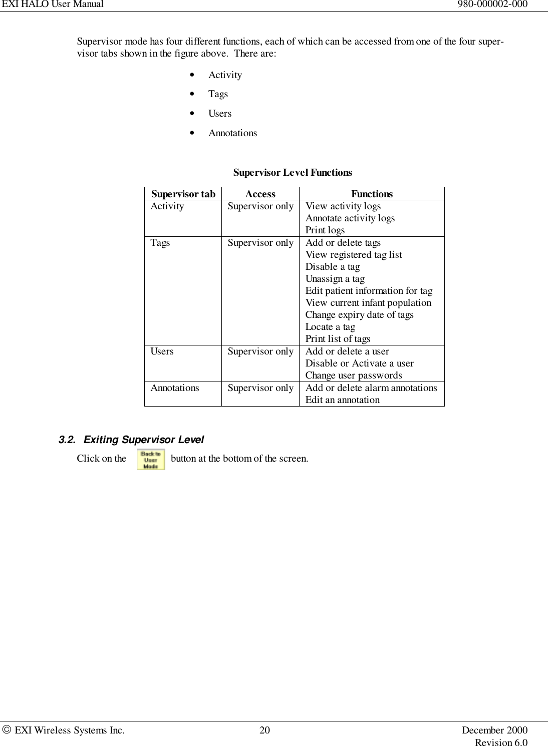 EXI HALO User Manual 980-000002-000 EXI Wireless Systems Inc. 20 December 2000Revision 6.0Supervisor mode has four different functions, each of which can be accessed from one of the four super-visor tabs shown in the figure above.  There are:• Activity• Tags• Users• AnnotationsSupervisor Level FunctionsSupervisor tab Access FunctionsActivity Supervisor only View activity logsAnnotate activity logsPrint logsTags Supervisor only Add or delete tagsView registered tag listDisable a tagUnassign a tagEdit patient information for tagView current infant populationChange expiry date of tagsLocate a tagPrint list of tagsUsers Supervisor only Add or delete a userDisable or Activate a userChange user passwordsAnnotations Supervisor only Add or delete alarm annotationsEdit an annotation3.2.  Exiting Supervisor LevelClick on the button at the bottom of the screen.