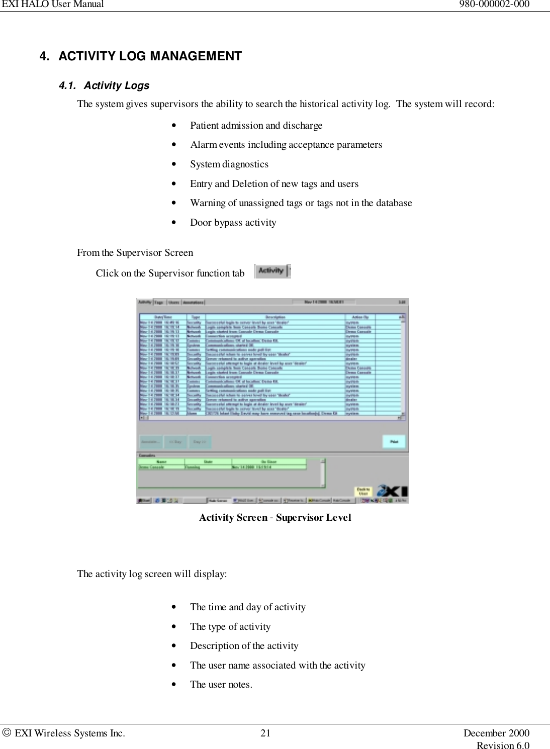 EXI HALO User Manual 980-000002-000 EXI Wireless Systems Inc. 21 December 2000Revision 6.04.  ACTIVITY LOG MANAGEMENT4.1. Activity LogsThe system gives supervisors the ability to search the historical activity log.  The system will record:• Patient admission and discharge• Alarm events including acceptance parameters• System diagnostics• Entry and Deletion of new tags and users• Warning of unassigned tags or tags not in the database• Door bypass activityFrom the Supervisor ScreenClick on the Supervisor function tabActivity Screen - Supervisor LevelThe activity log screen will display:• The time and day of activity• The type of activity• Description of the activity• The user name associated with the activity• The user notes.