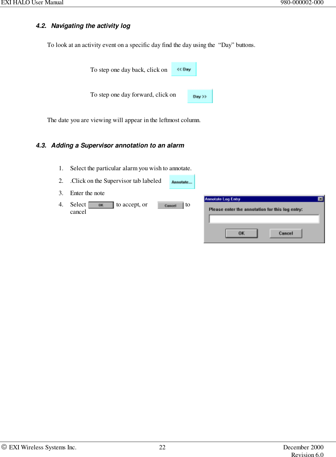 EXI HALO User Manual 980-000002-000 EXI Wireless Systems Inc. 22 December 2000Revision 6.04.2.  Navigating the activity logTo look at an activity event on a specific day find the day using the  “Day” buttons.To step one day back, click onTo step one day forward, click onThe date you are viewing will appear in the leftmost column.4.3.  Adding a Supervisor annotation to an alarm1. Select the particular alarm you wish to annotate.2. .Click on the Supervisor tab labeled                        3. Enter the note4. Select to accept, or tocancel