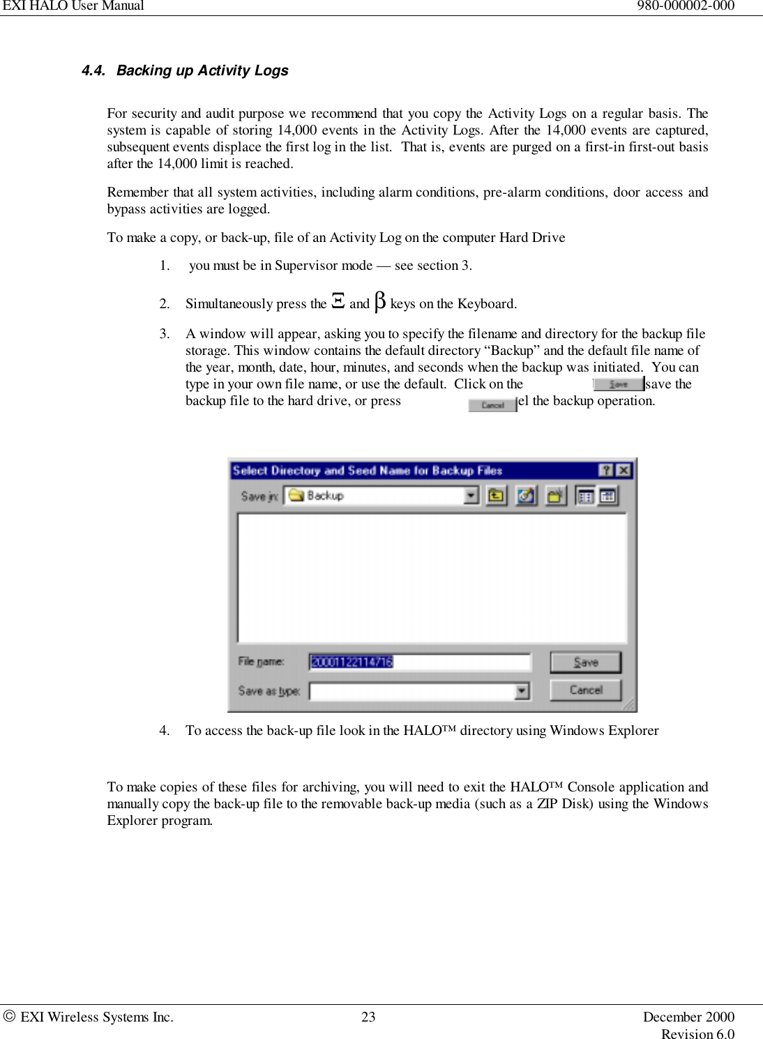 EXI HALO User Manual 980-000002-000 EXI Wireless Systems Inc. 23 December 2000Revision 6.04.4.  Backing up Activity LogsFor security and audit purpose we recommend that you copy the Activity Logs on a regular basis. Thesystem is capable of storing 14,000 events in the Activity Logs. After the 14,000 events are captured,subsequent events displace the first log in the list.  That is, events are purged on a first-in first-out basisafter the 14,000 limit is reached.Remember that all system activities, including alarm conditions, pre-alarm conditions, door access andbypass activities are logged.To make a copy, or back-up, file of an Activity Log on the computer Hard Drive1.  you must be in Supervisor mode — see section 3.2. Simultaneously press the Ξ and β keys on the Keyboard.3. A window will appear, asking you to specify the filename and directory for the backup filestorage. This window contains the default directory “Backup” and the default file name ofthe year, month, date, hour, minutes, and seconds when the backup was initiated.  You cantype in your own file name, or use the default.  Click on the                   button to save thebackup file to the hard drive, or press                     to cancel the backup operation.4. To access the back-up file look in the HALO™ directory using Windows ExplorerTo make copies of these files for archiving, you will need to exit the HALO™ Console application andmanually copy the back-up file to the removable back-up media (such as a ZIP Disk) using the WindowsExplorer program.