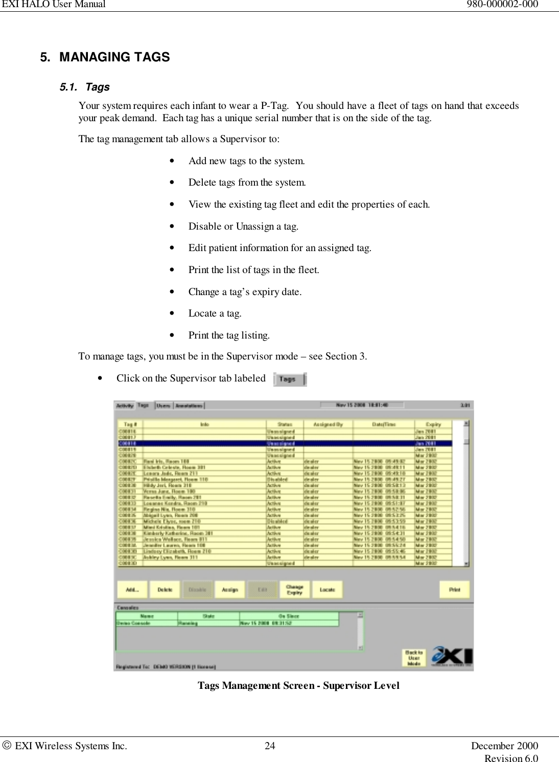 EXI HALO User Manual 980-000002-000 EXI Wireless Systems Inc. 24 December 2000Revision 6.05. MANAGING TAGS5.1. TagsYour system requires each infant to wear a P-Tag.  You should have a fleet of tags on hand that exceedsyour peak demand.  Each tag has a unique serial number that is on the side of the tag.The tag management tab allows a Supervisor to:• Add new tags to the system.• Delete tags from the system.• View the existing tag fleet and edit the properties of each.• Disable or Unassign a tag.• Edit patient information for an assigned tag.• Print the list of tags in the fleet.• Change a tag’s expiry date.• Locate a tag.• Print the tag listing.To manage tags, you must be in the Supervisor mode – see Section 3.• Click on the Supervisor tab labeledTags Management Screen - Supervisor Level