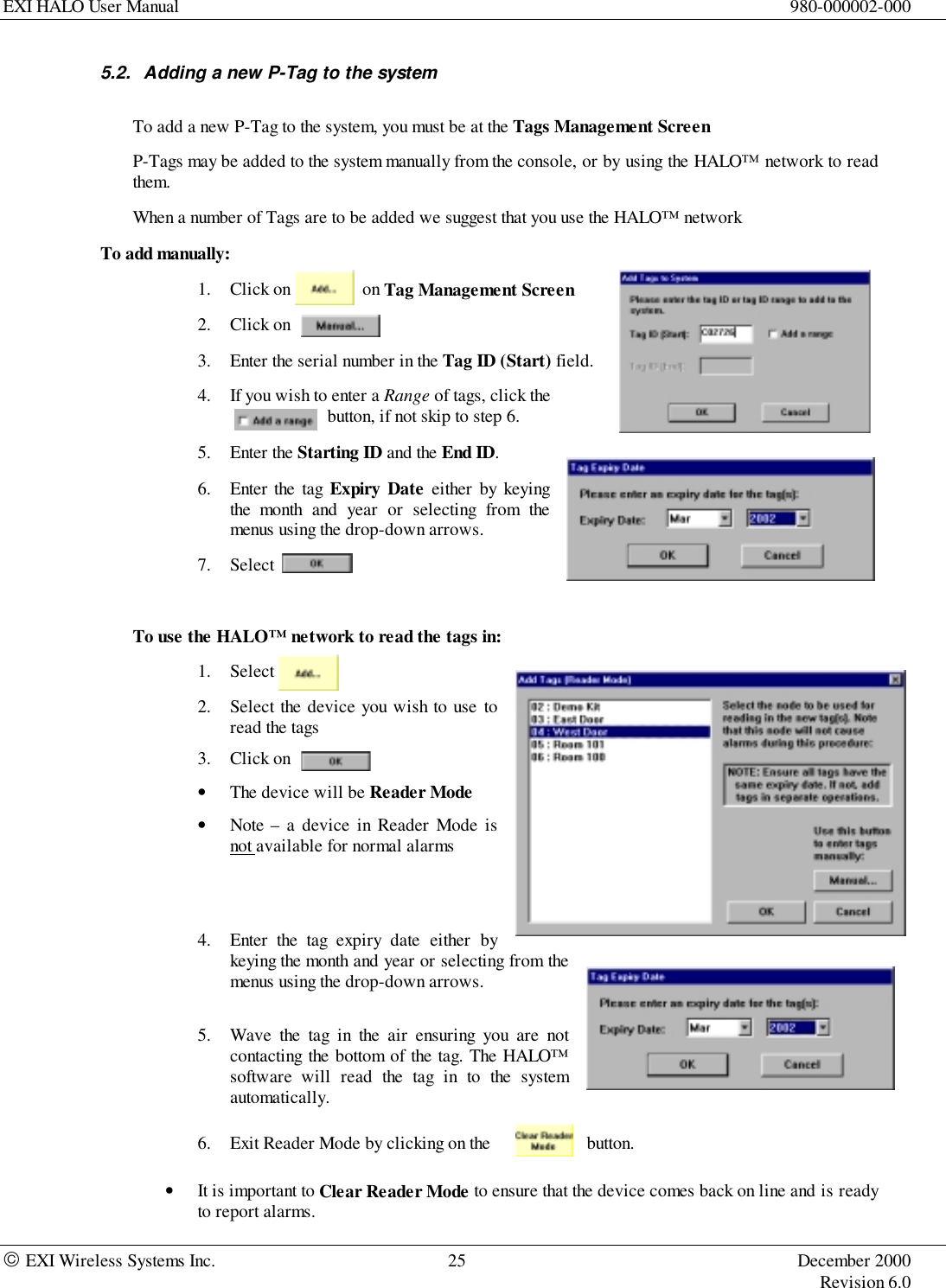 EXI HALO User Manual 980-000002-000 EXI Wireless Systems Inc. 25 December 2000Revision 6.05.2.  Adding a new P-Tag to the systemTo add a new P-Tag to the system, you must be at the Tags Management ScreenP-Tags may be added to the system manually from the console, or by using the HALO™ network to readthem.When a number of Tags are to be added we suggest that you use the HALO™ networkTo add manually:1. Click on                on Tag Management Screen2. Click on     3. Enter the serial number in the Tag ID (Start) field.4. If you wish to enter a Range of tags, click the button, if not skip to step 6.5. Enter the Starting ID and the End ID.6. Enter the tag Expiry Date either by keyingthe month and year or selecting from themenus using the drop-down arrows.7. SelectTo use the HALO™ network to read the tags in:1. Select2. Select the device you wish to use toread the tags3. Click on• The device will be Reader Mode• Note – a device in Reader Mode isnot available for normal alarms4. Enter the tag expiry date either bykeying the month and year or selecting from themenus using the drop-down arrows.5. Wave the tag in the air ensuring you are notcontacting the bottom of the tag. The HALO™software will read the tag in to the systemautomatically.6. Exit Reader Mode by clicking on the  button.• It is important to Clear Reader Mode to ensure that the device comes back on line and is readyto report alarms.