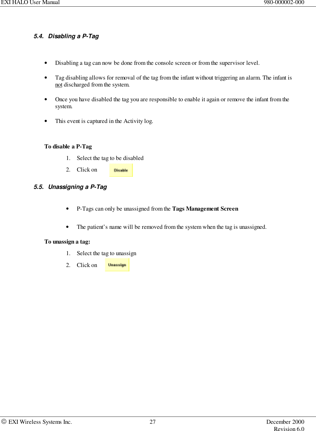 EXI HALO User Manual 980-000002-000 EXI Wireless Systems Inc. 27 December 2000Revision 6.05.4.  Disabling a P-Tag• Disabling a tag can now be done from the console screen or from the supervisor level.• Tag disabling allows for removal of the tag from the infant without triggering an alarm. The infant isnot discharged from the system.• Once you have disabled the tag you are responsible to enable it again or remove the infant from thesystem.• This event is captured in the Activity log.To disable a P-Tag1. Select the tag to be disabled2. Click on5.5.  Unassigning a P-Tag• P-Tags can only be unassigned from the Tags Management Screen• The patient’s name will be removed from the system when the tag is unassigned.To unassign a tag:1. Select the tag to unassign2. Click on