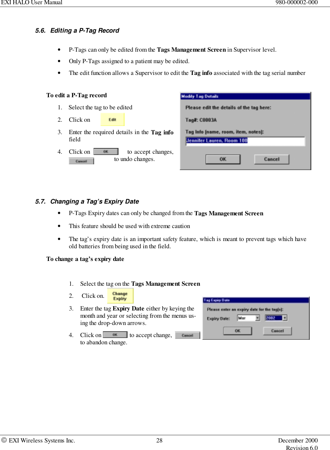 EXI HALO User Manual 980-000002-000 EXI Wireless Systems Inc. 28 December 2000Revision 6.05.6.  Editing a P-Tag Record• P-Tags can only be edited from the Tags Management Screen in Supervisor level.• Only P-Tags assigned to a patient may be edited.• The edit function allows a Supervisor to edit the Tag info associated with the tag serial numberTo edit a P-Tag record1. Select the tag to be edited2. Click on3. Enter the required details in the Tag infofield4. Click on   to accept changes,or  to undo changes.5.7.  Changing a Tag’s Expiry Date• P-Tags Expiry dates can only be changed from the Tags Management Screen• This feature should be used with extreme caution• The tag’s expiry date is an important safety feature, which is meant to prevent tags which haveold batteries from being used in the field.To change a tag’s expiry date1. Select the tag on the Tags Management Screen2.  Click on.3. Enter the tag Expiry Date either by keying themonth and year or selecting from the menus us-ing the drop-down arrows.4. Click on                  to accept change,to abandon change.