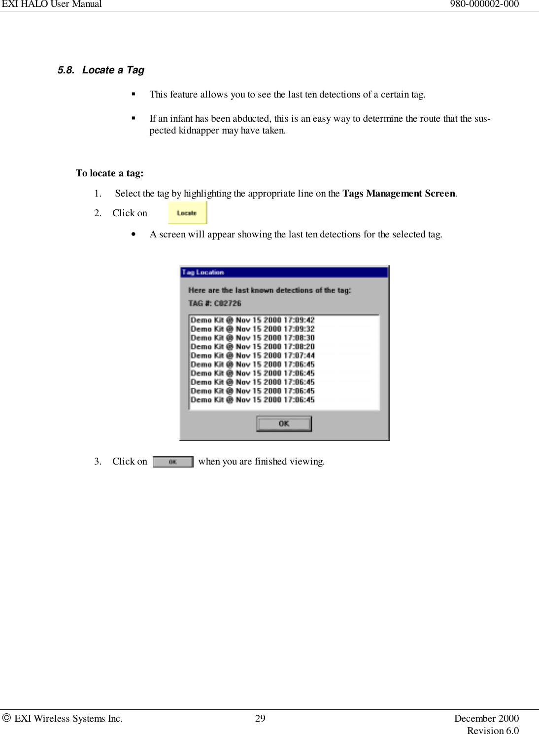 EXI HALO User Manual 980-000002-000 EXI Wireless Systems Inc. 29 December 2000Revision 6.05.8.  Locate a Tag! This feature allows you to see the last ten detections of a certain tag.! If an infant has been abducted, this is an easy way to determine the route that the sus-pected kidnapper may have taken.To locate a tag:1.  Select the tag by highlighting the appropriate line on the Tags Management Screen.2. Click on• A screen will appear showing the last ten detections for the selected tag.3. Click on                    when you are finished viewing.