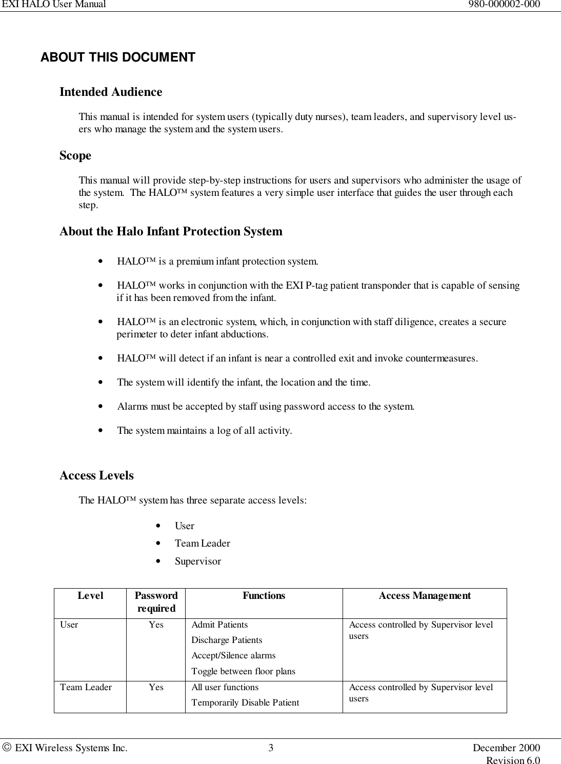 EXI HALO User Manual 980-000002-000 EXI Wireless Systems Inc. 3 December 2000Revision 6.0ABOUT THIS DOCUMENTIntended AudienceThis manual is intended for system users (typically duty nurses), team leaders, and supervisory level us-ers who manage the system and the system users.ScopeThis manual will provide step-by-step instructions for users and supervisors who administer the usage ofthe system.  The HALO™ system features a very simple user interface that guides the user through eachstep.About the Halo Infant Protection System• HALO™ is a premium infant protection system.• HALO™ works in conjunction with the EXI P-tag patient transponder that is capable of sensingif it has been removed from the infant.• HALO™ is an electronic system, which, in conjunction with staff diligence, creates a secureperimeter to deter infant abductions.• HALO™ will detect if an infant is near a controlled exit and invoke countermeasures.• The system will identify the infant, the location and the time.• Alarms must be accepted by staff using password access to the system.• The system maintains a log of all activity.Access LevelsThe HALO™ system has three separate access levels:• User• Team Leader• SupervisorLevel Passwordrequired Functions Access ManagementUser Yes Admit PatientsDischarge PatientsAccept/Silence alarmsToggle between floor plansAccess controlled by Supervisor levelusersTeam Leader Yes All user functionsTemporarily Disable PatientAccess controlled by Supervisor levelusers