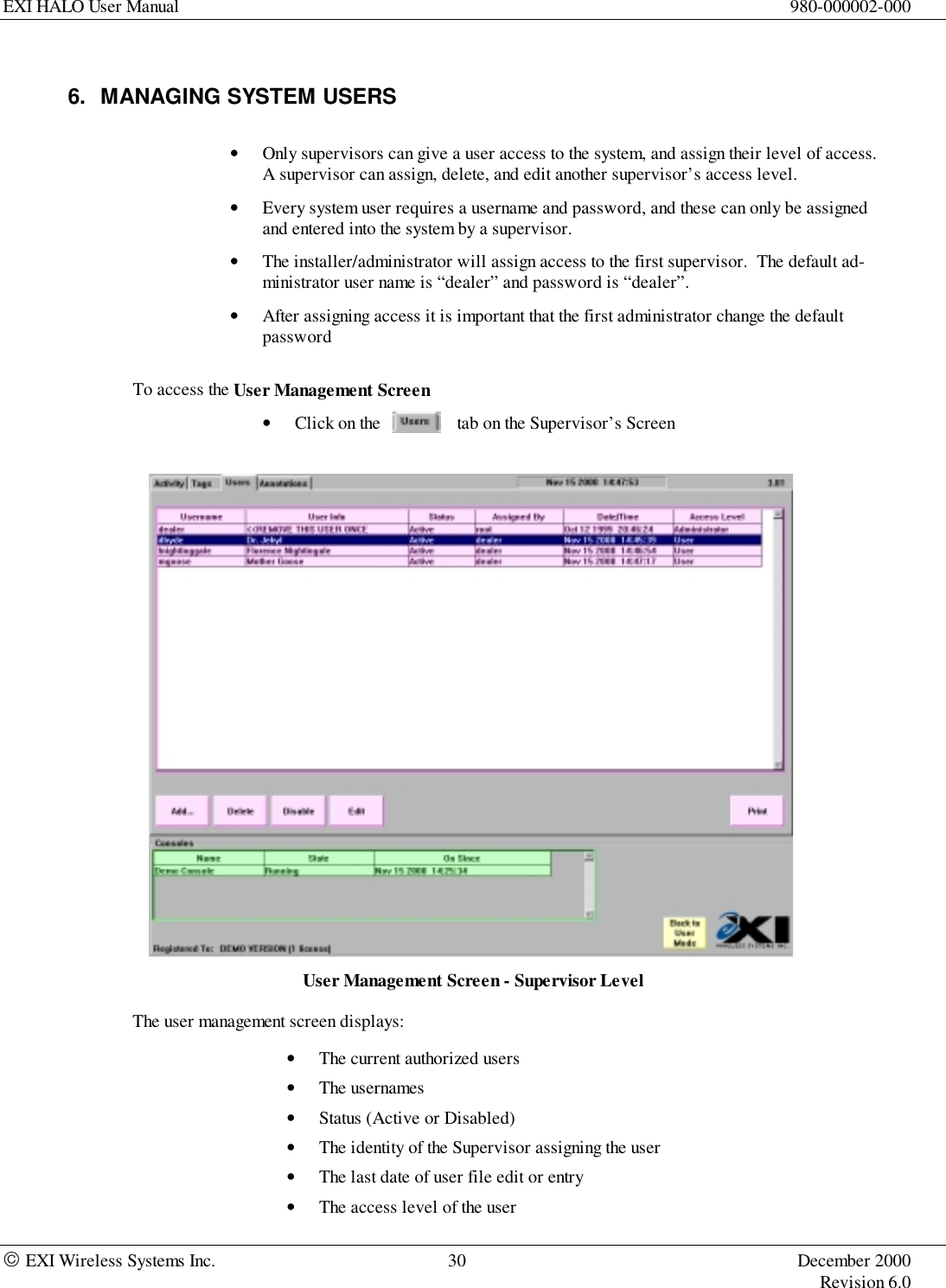 EXI HALO User Manual 980-000002-000 EXI Wireless Systems Inc. 30 December 2000Revision 6.06.  MANAGING SYSTEM USERS• Only supervisors can give a user access to the system, and assign their level of access.A supervisor can assign, delete, and edit another supervisor’s access level.• Every system user requires a username and password, and these can only be assignedand entered into the system by a supervisor.• The installer/administrator will assign access to the first supervisor.  The default ad-ministrator user name is “dealer” and password is “dealer”.• After assigning access it is important that the first administrator change the defaultpasswordTo access the User Management Screen• Click on the                 tab on the Supervisor’s ScreenUser Management Screen - Supervisor LevelThe user management screen displays:• The current authorized users• The usernames• Status (Active or Disabled)• The identity of the Supervisor assigning the user• The last date of user file edit or entry• The access level of the user