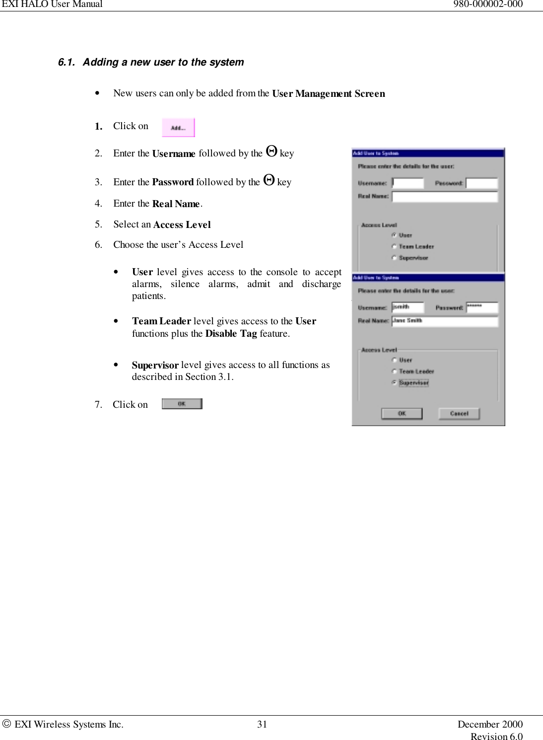 EXI HALO User Manual 980-000002-000 EXI Wireless Systems Inc. 31 December 2000Revision 6.06.1.  Adding a new user to the system• New users can only be added from the User Management Screen1. Click on2. Enter the Username followed by the Θ key3. Enter the Password followed by the Θ key4. Enter the Real Name.5. Select an Access Level6. Choose the user’s Access Level• User level gives access to the console to acceptalarms, silence alarms, admit and dischargepatients.• Team Leader level gives access to the Userfunctions plus the Disable Tag feature.• Supervisor level gives access to all functions asdescribed in Section 3.1.7. Click on