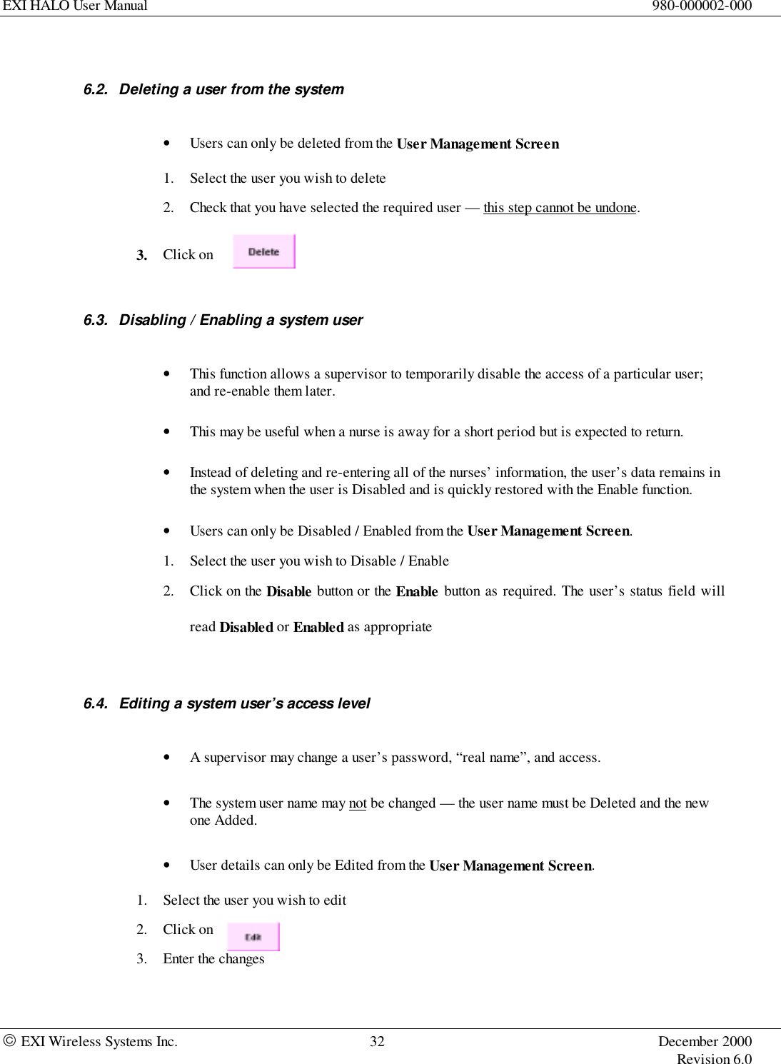 EXI HALO User Manual 980-000002-000 EXI Wireless Systems Inc. 32 December 2000Revision 6.06.2.  Deleting a user from the system• Users can only be deleted from the User Management Screen1. Select the user you wish to delete2. Check that you have selected the required user — this step cannot be undone.3. Click on6.3.  Disabling / Enabling a system user• This function allows a supervisor to temporarily disable the access of a particular user;and re-enable them later.• This may be useful when a nurse is away for a short period but is expected to return.• Instead of deleting and re-entering all of the nurses’ information, the user’s data remains inthe system when the user is Disabled and is quickly restored with the Enable function.• Users can only be Disabled / Enabled from the User Management Screen.1. Select the user you wish to Disable / Enable2. Click on the Disable button or the Enable button as required. The user’s status field willread Disabled or Enabled as appropriate6.4.  Editing a system user’s access level• A supervisor may change a user’s password, “real name”, and access.• The system user name may not be changed — the user name must be Deleted and the newone Added.• User details can only be Edited from the User Management Screen.1. Select the user you wish to edit2. Click on3. Enter the changes