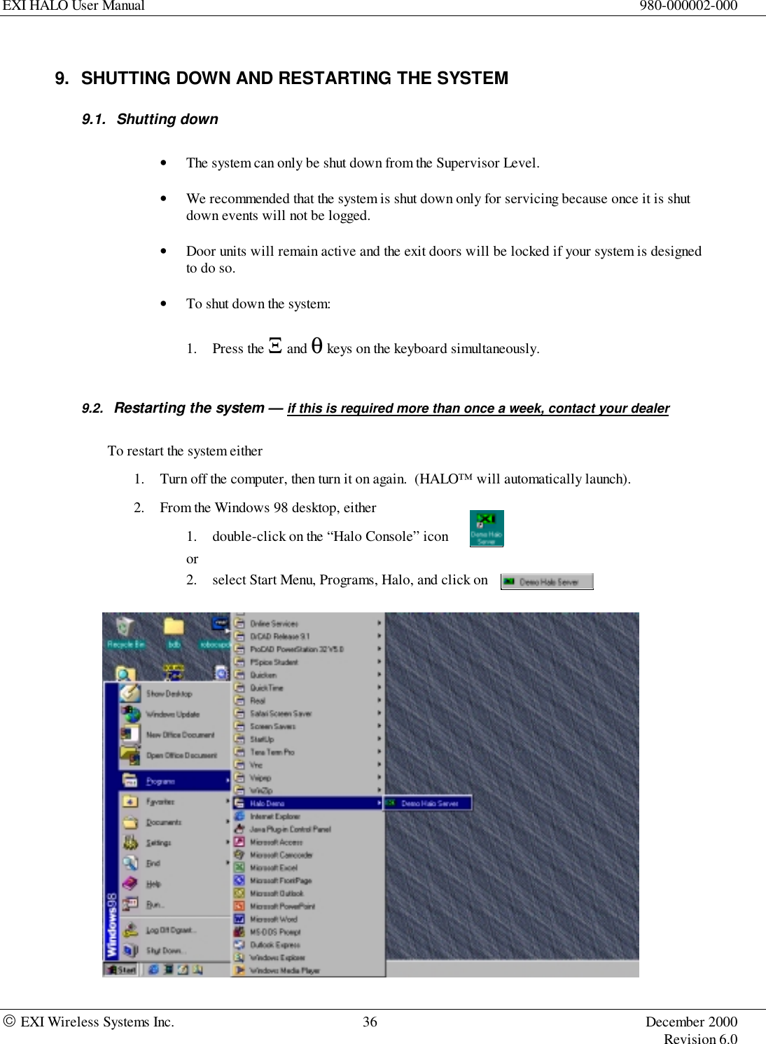 EXI HALO User Manual 980-000002-000 EXI Wireless Systems Inc. 36 December 2000Revision 6.09.  SHUTTING DOWN AND RESTARTING THE SYSTEM9.1. Shutting down• The system can only be shut down from the Supervisor Level.• We recommended that the system is shut down only for servicing because once it is shutdown events will not be logged.• Door units will remain active and the exit doors will be locked if your system is designedto do so.• To shut down the system:1. Press the Ξ and θ keys on the keyboard simultaneously.9.2.  Restarting the system — if this is required more than once a week, contact your dealerTo restart the system either1. Turn off the computer, then turn it on again.  (HALO™ will automatically launch).2. From the Windows 98 desktop, either1. double-click on the “Halo Console” iconor2. select Start Menu, Programs, Halo, and click on