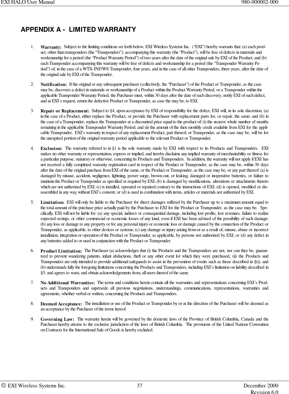 EXI HALO User Manual 980-000002-000 EXI Wireless Systems Inc. 37 December 2000Revision 6.0APPENDIX A -  LIMITED WARRANTY1. Warranty:  Subject to the limiting conditions set forth below, EXI Wireless Systems Inc.  (“EXI”) hereby warrants that: (a) each prod-uct, other than transponders (the “Transponders”), accompanying this warranty (the “Product”), will be free of defects in materials andworkmanship for a period (the “Product Warranty Period”) of two years after the date of the original sale by EXI of the Product; and (b)each Transponder accompanying this warranty will be free of defects and workmanship for a period (the “Transponder Warranty Pe-riod”) of, in the case of a WTX-INF/WS Transponder, four years, and in the case of all other Transponders, three years, after the date ofthe original sale by EXI of the Transponder.2. Notification:  If the original or any subsequent purchaser (collectively, the “Purchaser”) of the Product or Transponder, as the casemay be, discovers a defect in materials or workmanship of a Product within the Product Warranty Period, or a Transponder within theapplicable Transponder Warranty Period, the Purchaser must, within 30 days after the date of such discovery, notify EXI of such defect,and at EXI’s request, return the defective Product or Transponder, as case the may be, to EXI.3. Repair or Replacement:  Subject to §4, upon acceptance by EXI of responsibility for the defect, EXI will, in its sole discretion, (a)in the case of a Product, either replace the Product, or provide the Purchaser with replacement parts for, or repair, the same; and (b) inthe case of a Transponder, replace the Transponder at a discounted price equal to the product of: (i) the nearest whole number of monthsremaining in the applicable Transponder Warranty Period; and (ii) the amount of the then monthly credit available from EXI for the appli-cable Transponder.  EXI’s warranty in respect of any replacement Product, part thereof, or Transponder, as the case may be, will be forthe unexpired portion of the original warranty period applicable to the relevant Product or Transponder.4. Exclusion:  The warranty referred to in §1 is the sole warranty made by EXI with respect to its Products and Transponders.  EXImakes no other warranty or representation, express or implied, and hereby disclaims any implied warranty of merchantability or fitness fora particular purpose, statutory or otherwise, concerning its Products and Transponders.  In addition, the warranty will not apply if EXI hasnot received a fully completed warranty registration card in respect of the Product or Transponder, as the case may be, within 30 daysafter the date of the original purchase from EXI of the same, or the Product or Transponder, as the case may be, or any part thereof: (a) isdamaged by misuse, accident, negligence, lightning, power surge, brown-out, or leaking, damaged or inoperative batteries, or failure tomaintain the Product or Transponder as specified or required by EXI; (b) is damaged by modifications, alterations or attachments theretowhich are not authorized by EXI; (c) is installed, operated or repaired contrary to the instructions of EXI; (d) is opened, modified or dis-assembled in any way without EXI’s consent; or (d) is used in combination with items, articles or materials not authorized by EXI.5. Limitation:  EXI will only be liable to the Purchaser for direct damages suffered by the Purchaser up to a maximum amount equal tothe total amount of the purchase price actually paid by the Purchaser to EXI for the Product or Transponder, as the case may be.  Spe-cifically, EXI will not be liable for: (a) any special, indirect or consequential damage, including lost profits, lost revenues, failure to realizeexpected savings, or other commercial or economic losses of any kind, even if EXI has been advised of the possibility of such damage;(b) any loss or damage to any property or for any personal injury or economic loss or damage caused by the connection of the Product orTransponder, as applicable, to other devices or systems; (c) any damage or injury arising from or as a result of, misuse, abuse or incorrectinstallation, integration or operation of the Product or Transponder, as applicable, by persons not authorized by EXI; or (d) any defect inany batteries added to or used in conjunction with the Product or Transponder.6. Product Limitation:  The Purchaser (a) acknowledges that (i) the Products and the Transponders are not, nor can they be, guaran-teed to prevent wandering patients, infant abductions, theft or any other event for which they were purchased, (ii) the Products andTransponders are only intended to provide additional safeguards to assist in the prevention of events such as those described in §(i), and(b) understands fully the foregoing limitations concerning the Products and Transponders, including EXI’s limitation on liability described in§5, and agrees to warn, and obtain acknowledgements from, all users thereof of the same.7. No Additional Warranties:  The terms and conditions herein contain all the warranties and representations concerning EXI’s Prod-ucts and Transponders and supersede all previous negotiations, understandings, communications, representations, warranties andagreements, whether verbal or written, concerning the Products and Transponders.8. Deemed Acceptance:  The installation or use of the Product or Transponder by or at the direction of the Purchaser will be deemed asan acceptance by the Purchaser of the terms hereof.9. Governing Law:  The warranty herein will be governed by the domestic laws of the Province of British Columbia, Canada and thePurchaser hereby attorns to the exclusive jurisdiction of the laws of British Columbia.  The provisions of the United Nations Conventionon Contracts for the International Sale of Goods is hereby excluded.