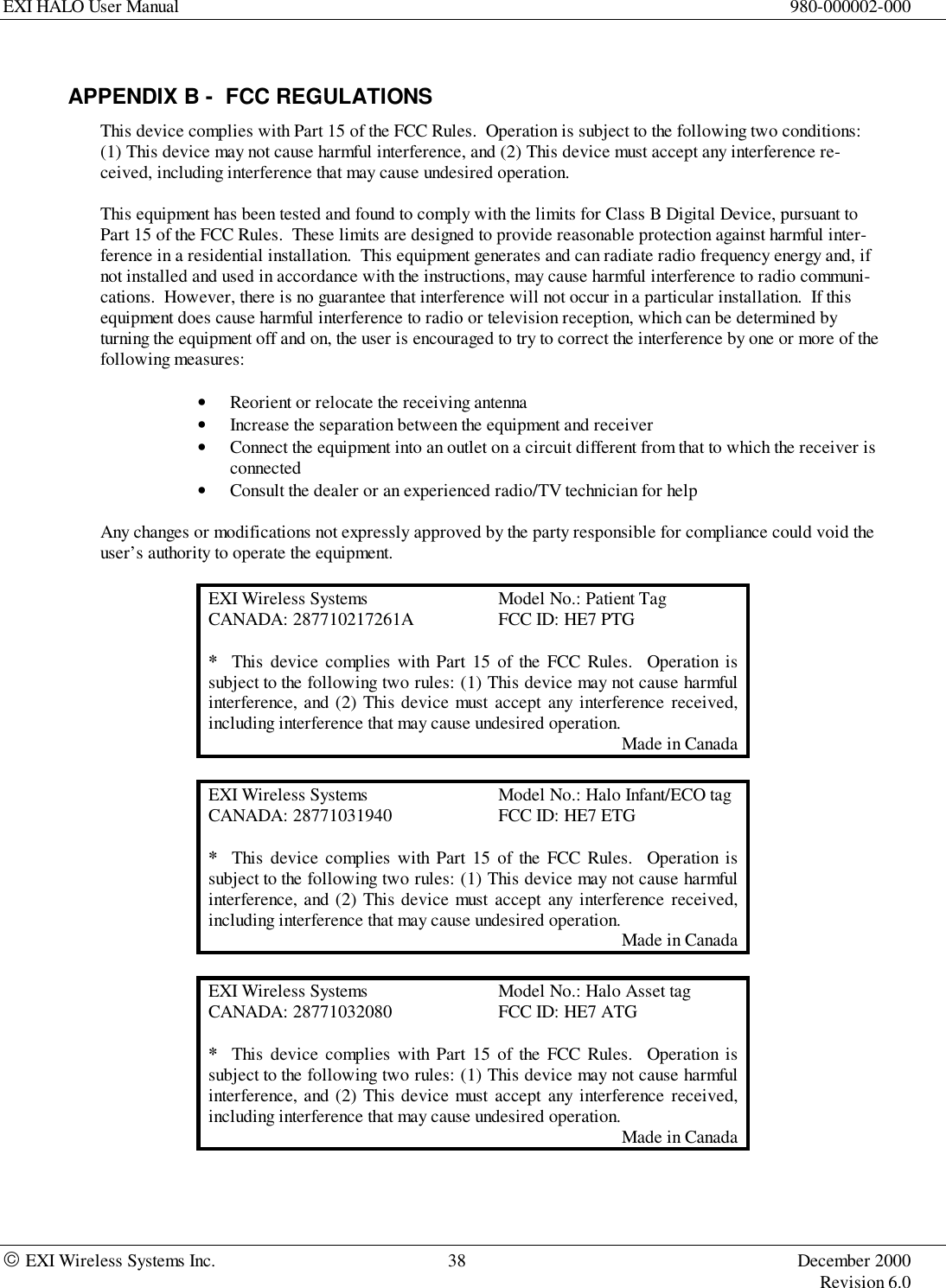 EXI HALO User Manual 980-000002-000 EXI Wireless Systems Inc. 38 December 2000Revision 6.0APPENDIX B -  FCC REGULATIONSThis device complies with Part 15 of the FCC Rules.  Operation is subject to the following two conditions:(1) This device may not cause harmful interference, and (2) This device must accept any interference re-ceived, including interference that may cause undesired operation.This equipment has been tested and found to comply with the limits for Class B Digital Device, pursuant toPart 15 of the FCC Rules.  These limits are designed to provide reasonable protection against harmful inter-ference in a residential installation.  This equipment generates and can radiate radio frequency energy and, ifnot installed and used in accordance with the instructions, may cause harmful interference to radio communi-cations.  However, there is no guarantee that interference will not occur in a particular installation.  If thisequipment does cause harmful interference to radio or television reception, which can be determined byturning the equipment off and on, the user is encouraged to try to correct the interference by one or more of thefollowing measures:• Reorient or relocate the receiving antenna• Increase the separation between the equipment and receiver• Connect the equipment into an outlet on a circuit different from that to which the receiver isconnected• Consult the dealer or an experienced radio/TV technician for helpAny changes or modifications not expressly approved by the party responsible for compliance could void theuser’s authority to operate the equipment.EXI Wireless Systems Model No.: Patient TagCANADA: 287710217261A FCC ID: HE7 PTG*  This device complies with Part 15 of the FCC Rules.  Operation issubject to the following two rules: (1) This device may not cause harmfulinterference, and (2) This device must accept any interference received,including interference that may cause undesired operation.Made in CanadaEXI Wireless Systems Model No.: Halo Infant/ECO tagCANADA: 28771031940 FCC ID: HE7 ETG*  This device complies with Part 15 of the FCC Rules.  Operation issubject to the following two rules: (1) This device may not cause harmfulinterference, and (2) This device must accept any interference received,including interference that may cause undesired operation.Made in CanadaEXI Wireless Systems Model No.: Halo Asset tagCANADA: 28771032080 FCC ID: HE7 ATG*  This device complies with Part 15 of the FCC Rules.  Operation issubject to the following two rules: (1) This device may not cause harmfulinterference, and (2) This device must accept any interference received,including interference that may cause undesired operation.Made in Canada