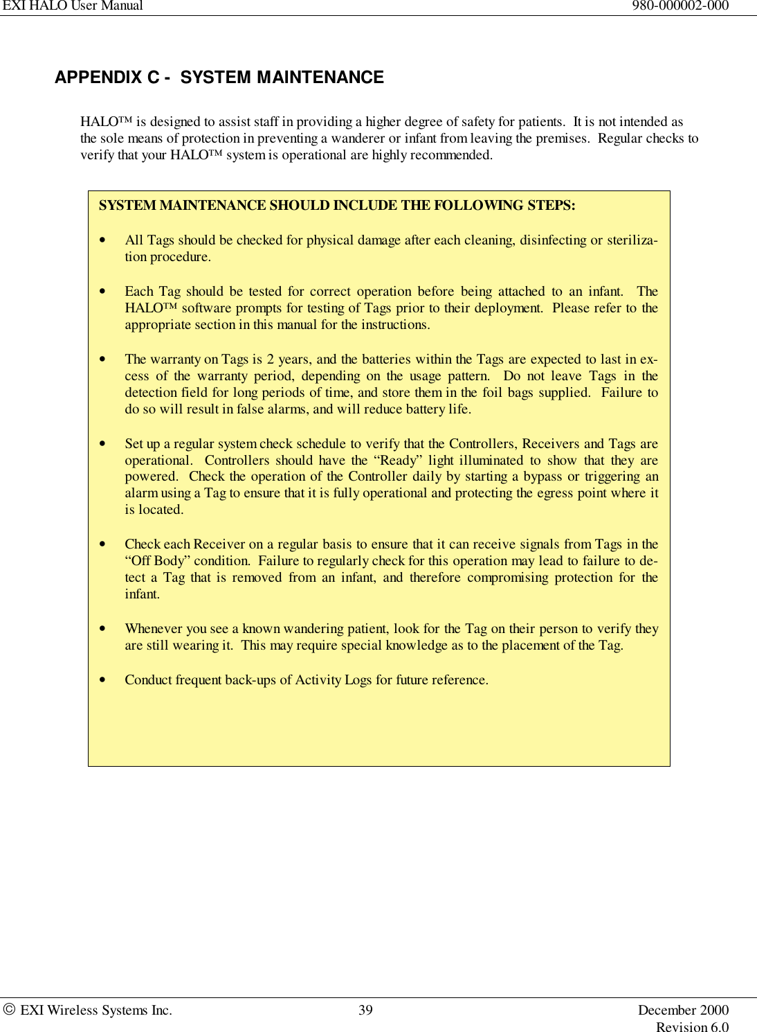 EXI HALO User Manual 980-000002-000 EXI Wireless Systems Inc. 39 December 2000Revision 6.0APPENDIX C -  SYSTEM MAINTENANCEHALO™ is designed to assist staff in providing a higher degree of safety for patients.  It is not intended asthe sole means of protection in preventing a wanderer or infant from leaving the premises.  Regular checks toverify that your HALO™ system is operational are highly recommended.SYSTEM MAINTENANCE SHOULD INCLUDE THE FOLLOWING STEPS:• All Tags should be checked for physical damage after each cleaning, disinfecting or steriliza-tion procedure.• Each Tag should be tested for correct operation before being attached to an infant.  TheHALO™ software prompts for testing of Tags prior to their deployment.  Please refer to theappropriate section in this manual for the instructions.• The warranty on Tags is 2 years, and the batteries within the Tags are expected to last in ex-cess of the warranty period, depending on the usage pattern.  Do not leave Tags in thedetection field for long periods of time, and store them in the foil bags supplied.  Failure todo so will result in false alarms, and will reduce battery life.• Set up a regular system check schedule to verify that the Controllers, Receivers and Tags areoperational.  Controllers should have the “Ready” light illuminated to show that they arepowered.  Check the operation of the Controller daily by starting a bypass or triggering analarm using a Tag to ensure that it is fully operational and protecting the egress point where itis located.• Check each Receiver on a regular basis to ensure that it can receive signals from Tags in the“Off Body” condition.  Failure to regularly check for this operation may lead to failure to de-tect a Tag that is removed from an infant, and therefore compromising protection for theinfant.• Whenever you see a known wandering patient, look for the Tag on their person to verify theyare still wearing it.  This may require special knowledge as to the placement of the Tag.• Conduct frequent back-ups of Activity Logs for future reference.