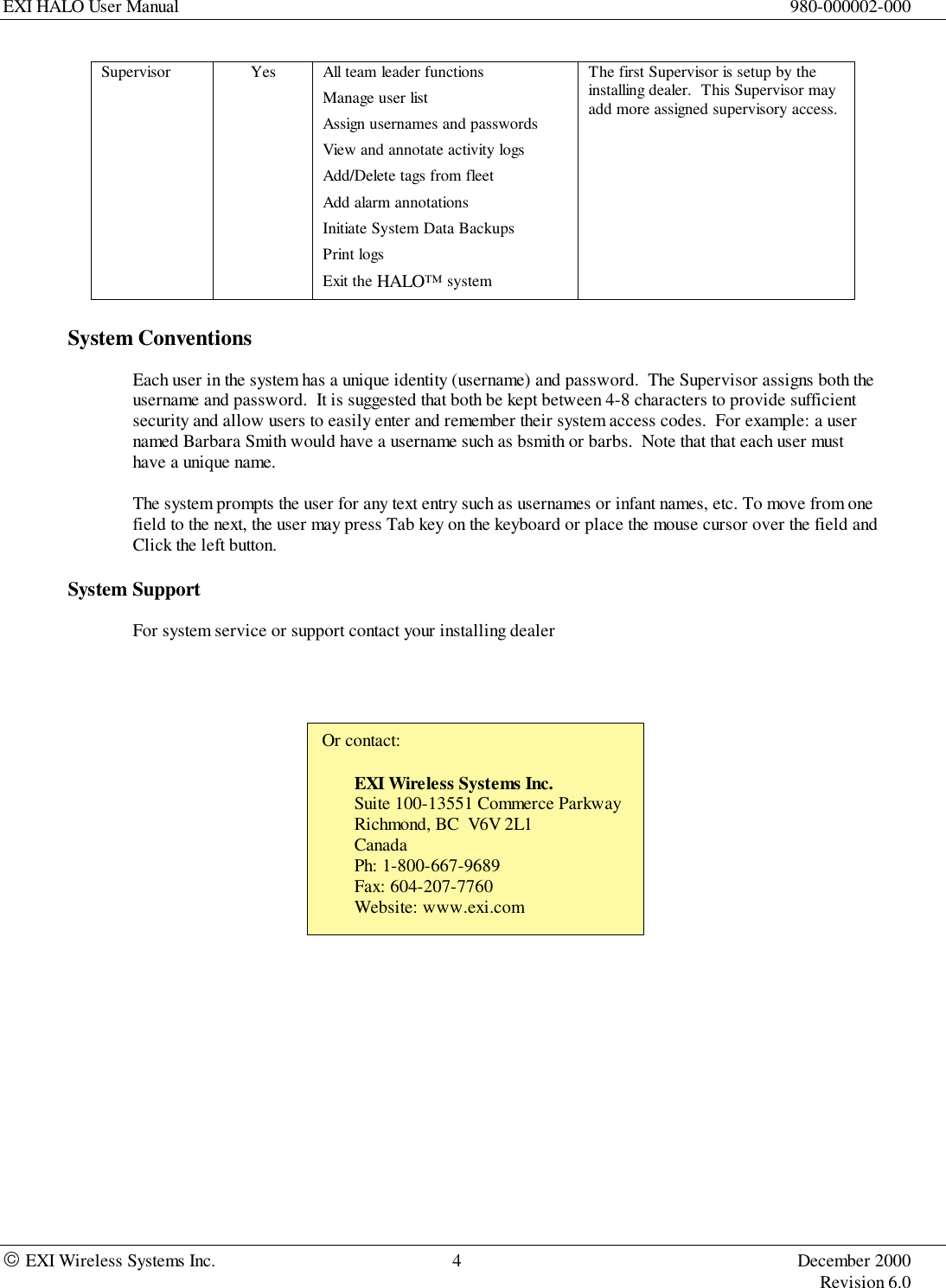 EXI HALO User Manual 980-000002-000 EXI Wireless Systems Inc. 4 December 2000Revision 6.0Supervisor Yes All team leader functionsManage user listAssign usernames and passwordsView and annotate activity logsAdd/Delete tags from fleetAdd alarm annotationsInitiate System Data BackupsPrint logsExit the HALO™ systemThe first Supervisor is setup by theinstalling dealer.  This Supervisor mayadd more assigned supervisory access.System ConventionsEach user in the system has a unique identity (username) and password.  The Supervisor assigns both theusername and password.  It is suggested that both be kept between 4-8 characters to provide sufficientsecurity and allow users to easily enter and remember their system access codes.  For example: a usernamed Barbara Smith would have a username such as bsmith or barbs.  Note that that each user musthave a unique name.The system prompts the user for any text entry such as usernames or infant names, etc. To move from onefield to the next, the user may press Tab key on the keyboard or place the mouse cursor over the field andClick the left button.System SupportFor system service or support contact your installing dealerOr contact:EXI Wireless Systems Inc.Suite 100-13551 Commerce ParkwayRichmond, BC  V6V 2L1CanadaPh: 1-800-667-9689Fax: 604-207-7760Website: www.exi.com