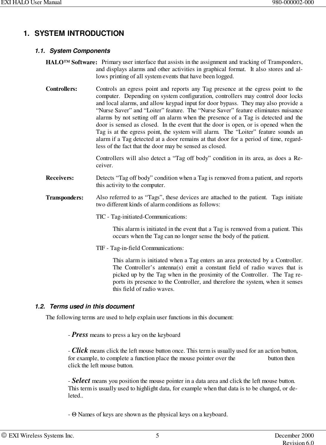 EXI HALO User Manual 980-000002-000 EXI Wireless Systems Inc. 5 December 2000Revision 6.01. SYSTEM INTRODUCTION1.1. System ComponentsHALO™ Software: Primary user interface that assists in the assignment and tracking of Transponders,and displays alarms and other activities in graphical format.  It also stores and al-lows printing of all system events that have been logged.Controllers: Controls an egress point and reports any Tag presence at the egress point to thecomputer.  Depending on system configuration, controllers may control door locksand local alarms, and allow keypad input for door bypass.  They may also provide a“Nurse Saver” and “Loiter” feature.  The “Nurse Saver” feature eliminates nuisancealarms by not setting off an alarm when the presence of a Tag is detected and thedoor is sensed as closed.  In the event that the door is open, or is opened when theTag is at the egress point, the system will alarm.  The “Loiter” feature sounds analarm if a Tag detected at a door remains at that door for a period of time, regard-less of the fact that the door may be sensed as closed.Controllers will also detect a “Tag off body” condition in its area, as does a Re-ceiver.Receivers: Detects “Tag off body” condition when a Tag is removed from a patient, and reportsthis activity to the computer.Transponders: Also referred to as “Tags”, these devices are attached to the patient.  Tags initiatetwo different kinds of alarm conditions as follows:TIC - Tag-initiated-Communications:This alarm is initiated in the event that a Tag is removed from a patient. Thisoccurs when the Tag can no longer sense the body of the patient.TIF - Tag-in-field Communications:This alarm is initiated when a Tag enters an area protected by a Controller.The Controller’s antenna(s) emit a constant field of radio waves that ispicked up by the Tag when in the proximity of the Controller.  The Tag re-ports its presence to the Controller, and therefore the system, when it sensesthis field of radio waves.1.2.  Terms used in this documentThe following terms are used to help explain user functions in this document:- Press means to press a key on the keyboard- Click means click the left mouse button once. This term is usually used for an action button,for example, to complete a function place the mouse pointer over the                     button thenclick the left mouse button.- Select means you position the mouse pointer in a data area and click the left mouse button.This term is usually used to highlight data, for example when that data is to be changed, or de-leted..- Θ Names of keys are shown as the physical keys on a keyboard.