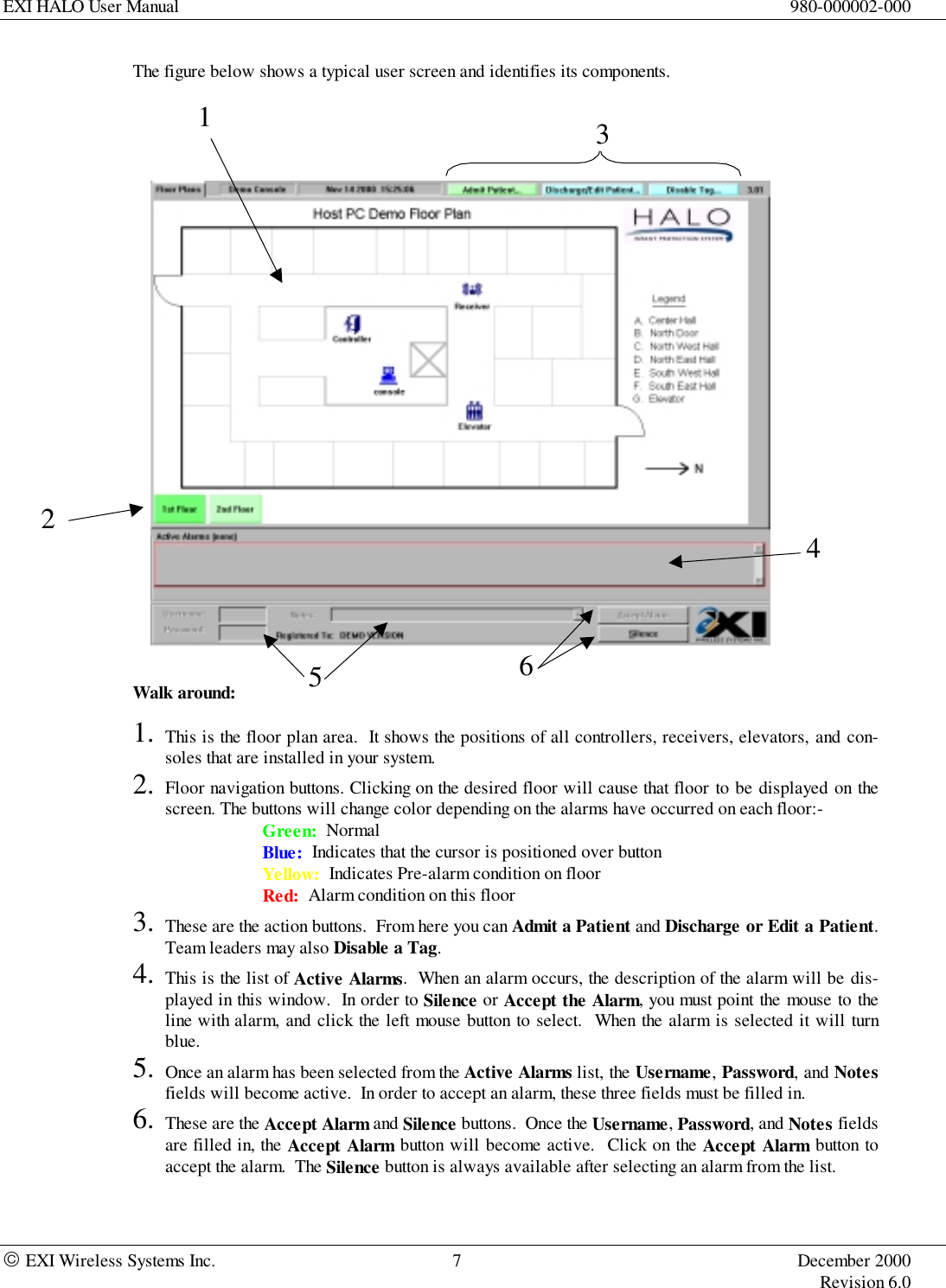 EXI HALO User Manual 980-000002-000 EXI Wireless Systems Inc. 7 December 2000Revision 6.0The figure below shows a typical user screen and identifies its components.Walk around:1. This is the floor plan area.  It shows the positions of all controllers, receivers, elevators, and con-soles that are installed in your system.2. Floor navigation buttons. Clicking on the desired floor will cause that floor to be displayed on thescreen. The buttons will change color depending on the alarms have occurred on each floor:-Green:  NormalBlue:  Indicates that the cursor is positioned over buttonYellow:  Indicates Pre-alarm condition on floorRed:  Alarm condition on this floor3. These are the action buttons.  From here you can Admit a Patient and Discharge or Edit a Patient.Team leaders may also Disable a Tag.4. This is the list of Active Alarms.  When an alarm occurs, the description of the alarm will be dis-played in this window.  In order to Silence or Accept the Alarm, you must point the mouse to theline with alarm, and click the left mouse button to select.  When the alarm is selected it will turnblue.5. Once an alarm has been selected from the Active Alarms list, the Username, Password, and Notesfields will become active.  In order to accept an alarm, these three fields must be filled in.6. These are the Accept Alarm and Silence buttons.  Once the Username, Password, and Notes fieldsare filled in, the Accept Alarm button will become active.  Click on the Accept Alarm button toaccept the alarm.  The Silence button is always available after selecting an alarm from the list.123645