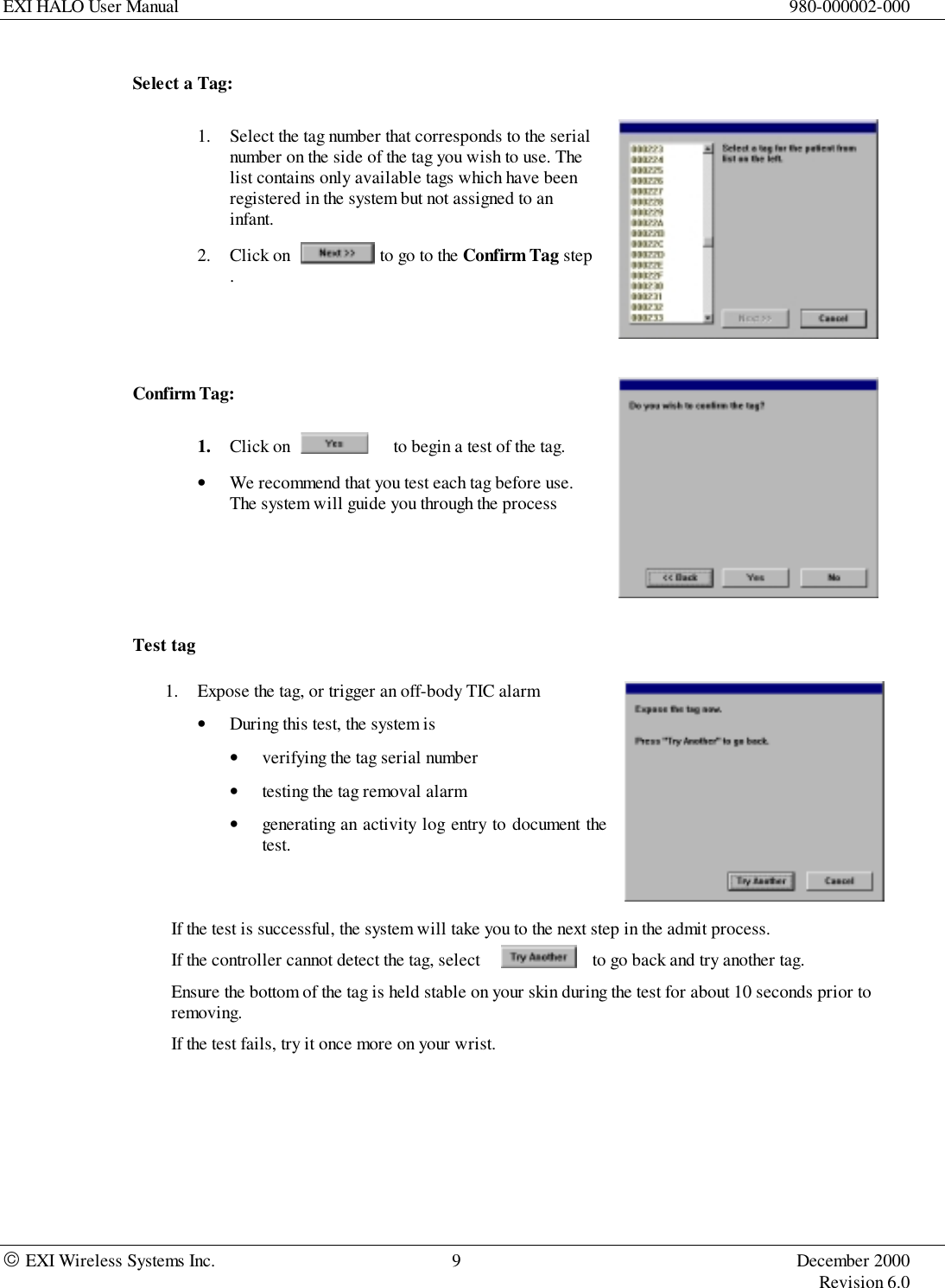 EXI HALO User Manual 980-000002-000 EXI Wireless Systems Inc. 9 December 2000Revision 6.0Select a Tag:1. Select the tag number that corresponds to the serialnumber on the side of the tag you wish to use. Thelist contains only available tags which have beenregistered in the system but not assigned to aninfant.2. Click on                    to go to the Confirm Tag step.Confirm Tag:1. Click on                       to begin a test of the tag.• We recommend that you test each tag before use.The system will guide you through the processTest tag1. Expose the tag, or trigger an off-body TIC alarm• During this test, the system is• verifying the tag serial number• testing the tag removal alarm• generating an activity log entry to document thetest.If the test is successful, the system will take you to the next step in the admit process.If the controller cannot detect the tag, select                        to go back and try another tag.Ensure the bottom of the tag is held stable on your skin during the test for about 10 seconds prior toremoving.If the test fails, try it once more on your wrist.