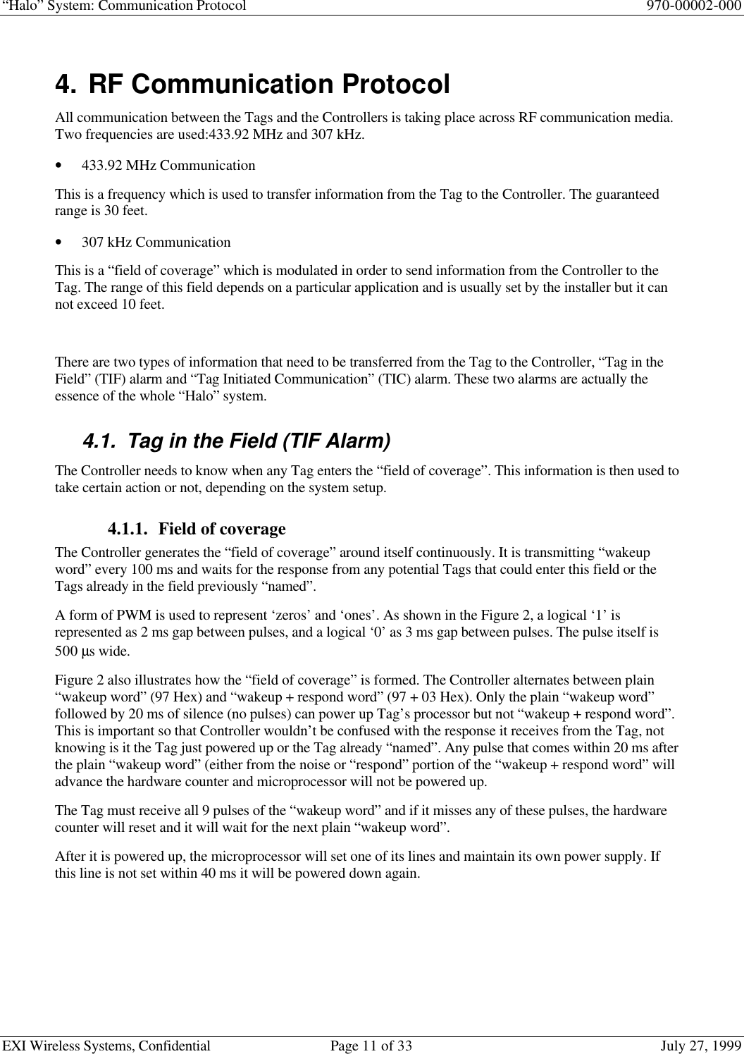 “Halo” System: Communication Protocol 970-00002-000EXI Wireless Systems, Confidential Page 11 of 33 July 27, 19994. RF Communication ProtocolAll communication between the Tags and the Controllers is taking place across RF communication media.Two frequencies are used:433.92 MHz and 307 kHz.• 433.92 MHz CommunicationThis is a frequency which is used to transfer information from the Tag to the Controller. The guaranteedrange is 30 feet.• 307 kHz CommunicationThis is a “field of coverage” which is modulated in order to send information from the Controller to theTag. The range of this field depends on a particular application and is usually set by the installer but it cannot exceed 10 feet.There are two types of information that need to be transferred from the Tag to the Controller, “Tag in theField” (TIF) alarm and “Tag Initiated Communication” (TIC) alarm. These two alarms are actually theessence of the whole “Halo” system.4.1. Tag in the Field (TIF Alarm)The Controller needs to know when any Tag enters the “field of coverage”. This information is then used totake certain action or not, depending on the system setup.4.1.1. Field of coverageThe Controller generates the “field of coverage” around itself continuously. It is transmitting “wakeupword” every 100 ms and waits for the response from any potential Tags that could enter this field or theTags already in the field previously “named”.A form of PWM is used to represent ‘zeros’ and ‘ones’. As shown in the Figure 2, a logical ‘1’ isrepresented as 2 ms gap between pulses, and a logical ‘0’ as 3 ms gap between pulses. The pulse itself is500 µs wide.Figure 2 also illustrates how the “field of coverage” is formed. The Controller alternates between plain“wakeup word” (97 Hex) and “wakeup + respond word” (97 + 03 Hex). Only the plain “wakeup word”followed by 20 ms of silence (no pulses) can power up Tag’s processor but not “wakeup + respond word”.This is important so that Controller wouldn’t be confused with the response it receives from the Tag, notknowing is it the Tag just powered up or the Tag already “named”. Any pulse that comes within 20 ms afterthe plain “wakeup word” (either from the noise or “respond” portion of the “wakeup + respond word” willadvance the hardware counter and microprocessor will not be powered up.The Tag must receive all 9 pulses of the “wakeup word” and if it misses any of these pulses, the hardwarecounter will reset and it will wait for the next plain “wakeup word”.After it is powered up, the microprocessor will set one of its lines and maintain its own power supply. Ifthis line is not set within 40 ms it will be powered down again.