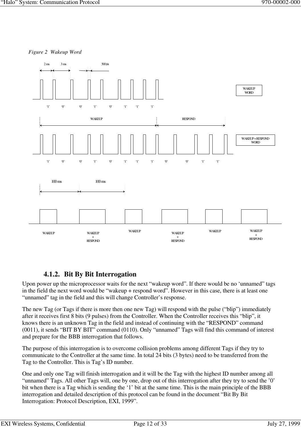 “Halo” System: Communication Protocol 970-00002-000EXI Wireless Systems, Confidential Page 12 of 33 July 27, 19994.1.2. Bit By Bit InterrogationUpon power up the microprocessor waits for the next “wakeup word”. If there would be no ‘unnamed” tagsin the field the next word would be “wakeup + respond word”. However in this case, there is at least one“unnamed” tag in the field and this will change Controller’s response.The new Tag (or Tags if there is more then one new Tag) will respond with the pulse (“blip”) immediatelyafter it receives first 8 bits (9 pulses) from the Controller. When the Controller receives this “blip”, itknows there is an unknown Tag in the field and instead of continuing with the “RESPOND” command(0011), it sends “BIT BY BIT” command (0110). Only “unnamed” Tags will find this command of interestand prepare for the BBB interrogation that follows.The purpose of this interrogation is to overcome collision problems among different Tags if they try tocommunicate to the Controller at the same time. In total 24 bits (3 bytes) need to be transferred from theTag to the Controller. This is Tag’s ID number.One and only one Tag will finish interrogation and it will be the Tag with the highest ID number among all“unnamed” Tags. All other Tags will, one by one, drop out of this interrogation after they try to send the ’0’bit when there is a Tag which is sending the ‘1’ bit at the same time. This is the main principle of the BBBinterrogation and detailed description of this protocol can be found in the document “Bit By BitInterrogation: Protocol Description, EXI, 1999”.Figure 2  Wakeup Word‘1’‘0’2 ms3 ms500 µs‘0’‘0’‘1’‘1’‘1’‘1’‘1’‘0’WAKEUP‘0’‘0’‘1’‘1’‘1’‘1’‘0’‘1’‘0’‘1’RESPONDWAKEUPWORDWAKEUP + RESPONDWORD100 ms 100 msWAKEUPWAKEUPWAKEUPWAKEUP+RESPONDWAKEUP+RESPONDWAKEUP+RESPOND