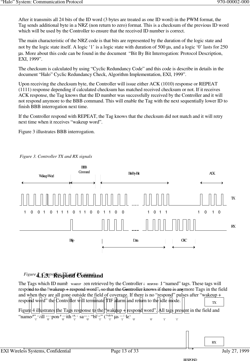 “Halo” System: Communication Protocol 970-00002-000EXI Wireless Systems, Confidential Page 13 of 33 July 27, 1999After it transmits all 24 bits of the ID word (3 bytes are treated as one ID word) in the PWM format, theTag sends additional byte in a NRZ (non return to zero) format. This is a checksum of the previous ID wordwhich will be used by the Controller to ensure that the received ID number is correct.The main characteristic of the NRZ code is that bits are represented by the duration of the logic state andnot by the logic state itself. A logic ‘1’ is a logic state with duration of 500 µs, and a logic ‘0’ lasts for 250µs. More about this code can be found in the document  “Bit By Bit Interrogation: Protocol Description,EXI, 1999”.The checksum is calculated by using “Cyclic Redundancy Code” and this code is describe in details in thedocument “Halo” Cyclic Redundancy Check, Algorithm Implementation, EXI, 1999”.Upon receiving the checksum byte, the Controller will issue either ACK (1010) response or REPEAT(1111) response depending if calculated checksum has matched received checksum or not. If it receivesACK response, the Tag knows that the ID number was successfully received by the Controller and it willnot respond anymore to the BBB command. This will enable the Tag with the next sequentially lower ID tofinish BBB interrogation next time.If the Controller respond with REPEAT, the Tag knows that the checksum did not match and it will retrynext time when it receives “wakeup word”.Figure 3 illustrates BBB interrogation.4.1.3. Respond CommandThe Tags which ID number has been retrieved by the Controller are called “named” tags. These tags willrespond to the “wakeup + respond word”, so that the Controller knows if there is anymore Tags in the fieldand when they are all gone outside the field of coverage. If there is no “respond” pulses after “wakeup +respond word” the Controller will terminate TIF alarm and return to the idle mode.Figure 4 illustrates the Tags response to the “wakeup + respond word”. All tags present in the field and“named” will respond with the same “blip” (350 µs wide).Figure 3. Controller TX and RX signalsWakeup WordBBBCommand Bit-By-Bit ACKData CRCTXRX1        0        0      1        0       1     1      1       0       1     1       0        0       1      1       0        0                                   1       0      1       1                                             1        0         1       0BlipFigure 2  Controller TX and RX signals‘1’‘0’WAKEUP‘0’‘0’‘1’‘1’‘1’‘1’‘0’‘1’‘0’‘1’RESPONDTXRXRESPOND