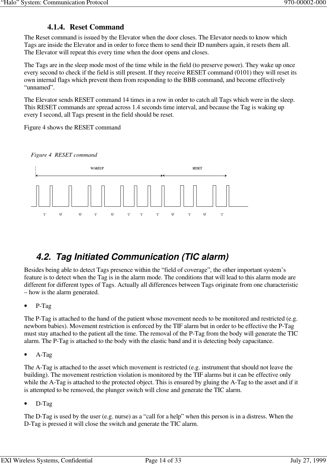 “Halo” System: Communication Protocol 970-00002-000EXI Wireless Systems, Confidential Page 14 of 33 July 27, 19994.1.4. Reset CommandThe Reset command is issued by the Elevator when the door closes. The Elevator needs to know whichTags are inside the Elevator and in order to force them to send their ID numbers again, it resets them all.The Elevator will repeat this every time when the door opens and closes.The Tags are in the sleep mode most of the time while in the field (to preserve power). They wake up onceevery second to check if the field is still present. If they receive RESET command (0101) they will reset itsown internal flags which prevent them from responding to the BBB command, and become effectively“unnamed”.The Elevator sends RESET command 14 times in a row in order to catch all Tags which were in the sleep.This RESET commands are spread across 1.4 seconds time interval, and because the Tag is waking upevery I second, all Tags present in the field should be reset.Figure 4 shows the RESET command4.2. Tag Initiated Communication (TIC alarm)Besides being able to detect Tags presence within the “field of coverage”, the other important system’sfeature is to detect when the Tag is in the alarm mode. The conditions that will lead to this alarm mode aredifferent for different types of Tags. Actually all differences between Tags originate from one characteristic– how is the alarm generated.• P-TagThe P-Tag is attached to the hand of the patient whose movement needs to be monitored and restricted (e.g.newborn babies). Movement restriction is enforced by the TIF alarm but in order to be effective the P-Tagmust stay attached to the patient all the time. The removal of the P-Tag from the body will generate the TICalarm. The P-Tag is attached to the body with the elastic band and it is detecting body capacitance.• A-TagThe A-Tag is attached to the asset which movement is restricted (e.g. instrument that should not leave thebuilding). The movement restriction violation is monitored by the TIF alarms but it can be effective onlywhile the A-Tag is attached to the protected object. This is ensured by gluing the A-Tag to the asset and if itis attempted to be removed, the plunger switch will close and generate the TIC alarm.• D-TagThe D-Tag is used by the user (e.g. nurse) as a “call for a help” when this person is in a distress. When theD-Tag is pressed it will close the switch and generate the TIC alarm.Figure 4  RESET command‘1’‘0’WAKEUP‘0’‘0’‘1’‘1’‘1’‘1’‘1’‘0’‘0’‘1’RESET