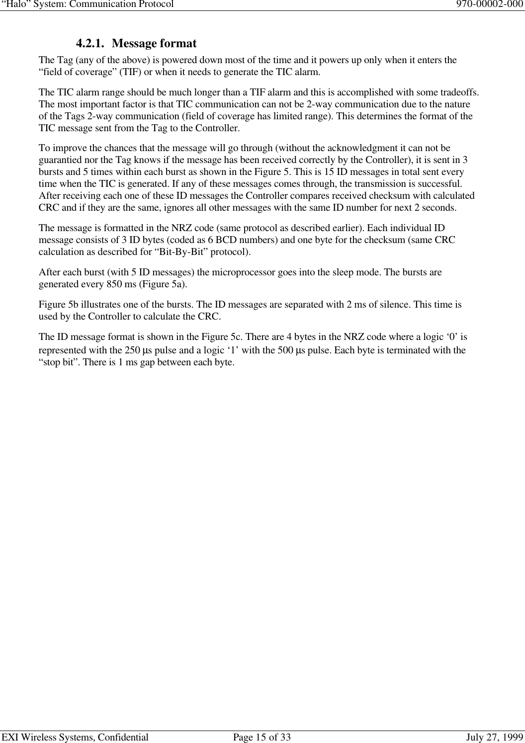 “Halo” System: Communication Protocol 970-00002-000EXI Wireless Systems, Confidential Page 15 of 33 July 27, 19994.2.1. Message formatThe Tag (any of the above) is powered down most of the time and it powers up only when it enters the“field of coverage” (TIF) or when it needs to generate the TIC alarm.The TIC alarm range should be much longer than a TIF alarm and this is accomplished with some tradeoffs.The most important factor is that TIC communication can not be 2-way communication due to the natureof the Tags 2-way communication (field of coverage has limited range). This determines the format of theTIC message sent from the Tag to the Controller.To improve the chances that the message will go through (without the acknowledgment it can not beguarantied nor the Tag knows if the message has been received correctly by the Controller), it is sent in 3bursts and 5 times within each burst as shown in the Figure 5. This is 15 ID messages in total sent everytime when the TIC is generated. If any of these messages comes through, the transmission is successful.After receiving each one of these ID messages the Controller compares received checksum with calculatedCRC and if they are the same, ignores all other messages with the same ID number for next 2 seconds.The message is formatted in the NRZ code (same protocol as described earlier). Each individual IDmessage consists of 3 ID bytes (coded as 6 BCD numbers) and one byte for the checksum (same CRCcalculation as described for “Bit-By-Bit” protocol).After each burst (with 5 ID messages) the microprocessor goes into the sleep mode. The bursts aregenerated every 850 ms (Figure 5a).Figure 5b illustrates one of the bursts. The ID messages are separated with 2 ms of silence. This time isused by the Controller to calculate the CRC.The ID message format is shown in the Figure 5c. There are 4 bytes in the NRZ code where a logic ‘0’ isrepresented with the 250 µs pulse and a logic ‘1’ with the 500 µs pulse. Each byte is terminated with the“stop bit”. There is 1 ms gap between each byte.