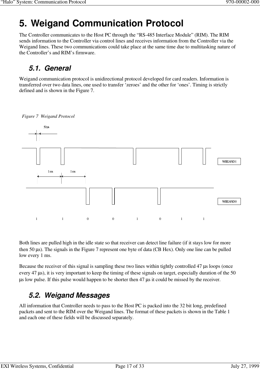 “Halo” System: Communication Protocol 970-00002-000EXI Wireless Systems, Confidential Page 17 of 33 July 27, 19995. Weigand Communication ProtocolThe Controller communicates to the Host PC through the “RS-485 Interface Module” (RIM). The RIMsends information to the Controller via control lines and receives information from the Controller via theWeigand lines. These two communications could take place at the same time due to multitasking nature ofthe Controller’s and RIM’s firmware.5.1. GeneralWeigand communication protocol is unidirectional protocol developed for card readers. Information istransferred over two data lines, one used to transfer ‘zeroes’ and the other for ‘ones’. Timing is strictlydefined and is shown in the Figure 7.Both lines are pulled high in the idle state so that receiver can detect line failure (if it stays low for morethen 50 µs). The signals in the Figure 7 represent one byte of data (CB Hex). Only one line can be pulledlow every 1 ms.Because the receiver of this signal is sampling these two lines within tightly controlled 47 µs loops (onceevery 47 µs), it is very important to keep the timing of these signals on target, especially duration of the 50µs low pulse. If this pulse would happen to be shorter then 47 µs it could be missed by the receiver.5.2. Weigand MessagesAll information that Controller needs to pass to the Host PC is packed into the 32 bit long, predefinedpackets and sent to the RIM over the Weigand lines. The format of these packets is shown in the Table 1and each one of these fields will be discussed separately.Figure 7Weigand ProtocolWEIGAND 1WEIGAND 050 µs1 ms1 1001 1101 ms