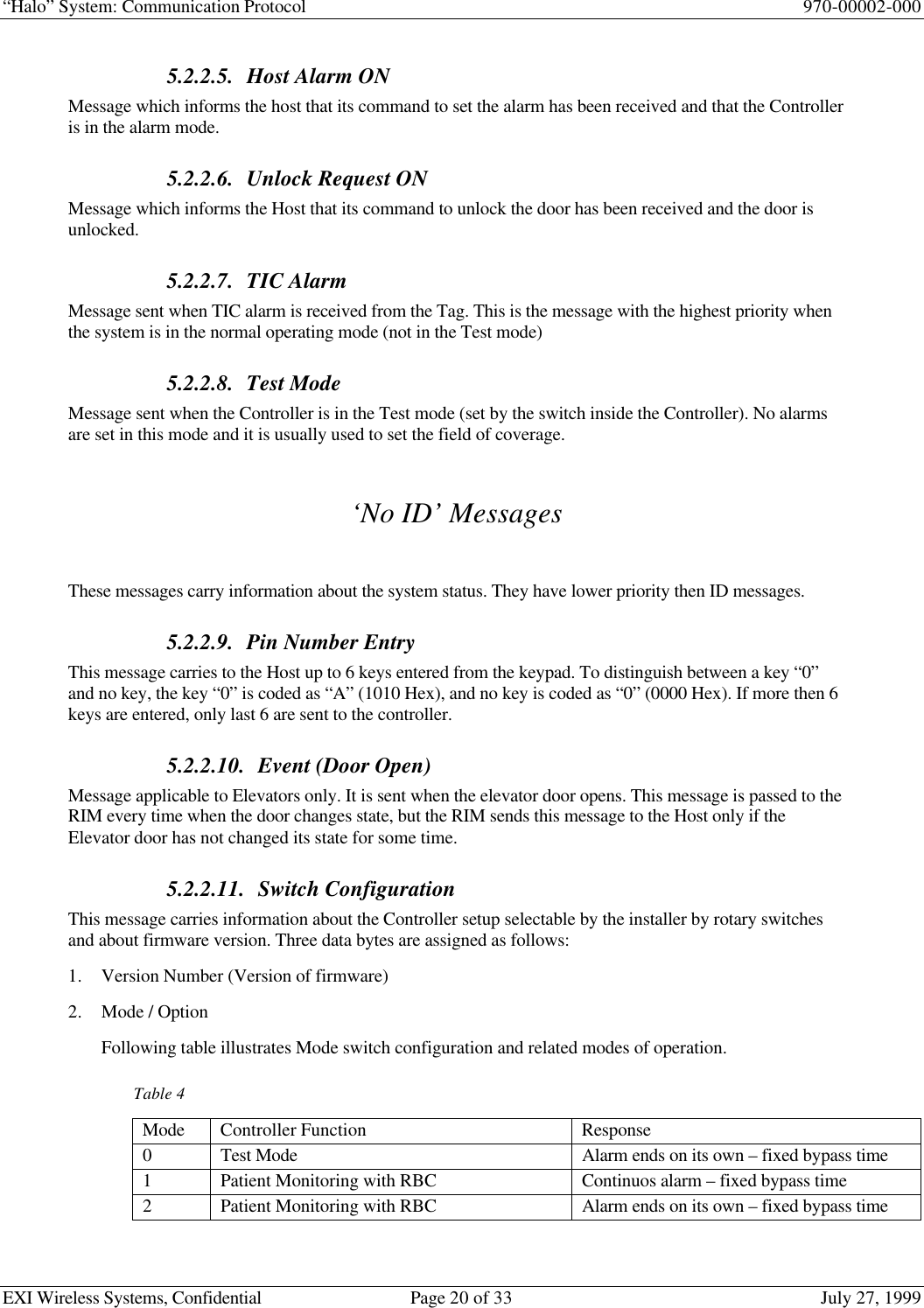 “Halo” System: Communication Protocol 970-00002-000EXI Wireless Systems, Confidential Page 20 of 33 July 27, 19995.2.2.5. Host Alarm ONMessage which informs the host that its command to set the alarm has been received and that the Controlleris in the alarm mode.5.2.2.6. Unlock Request ONMessage which informs the Host that its command to unlock the door has been received and the door isunlocked.5.2.2.7. TIC AlarmMessage sent when TIC alarm is received from the Tag. This is the message with the highest priority whenthe system is in the normal operating mode (not in the Test mode)5.2.2.8. Test ModeMessage sent when the Controller is in the Test mode (set by the switch inside the Controller). No alarmsare set in this mode and it is usually used to set the field of coverage.‘No ID’ MessagesThese messages carry information about the system status. They have lower priority then ID messages.5.2.2.9. Pin Number EntryThis message carries to the Host up to 6 keys entered from the keypad. To distinguish between a key “0”and no key, the key “0” is coded as “A” (1010 Hex), and no key is coded as “0” (0000 Hex). If more then 6keys are entered, only last 6 are sent to the controller.5.2.2.10. Event (Door Open)Message applicable to Elevators only. It is sent when the elevator door opens. This message is passed to theRIM every time when the door changes state, but the RIM sends this message to the Host only if theElevator door has not changed its state for some time.5.2.2.11. Switch ConfigurationThis message carries information about the Controller setup selectable by the installer by rotary switchesand about firmware version. Three data bytes are assigned as follows:1. Version Number (Version of firmware)2. Mode / OptionFollowing table illustrates Mode switch configuration and related modes of operation.Table 4Mode Controller Function Response0Test Mode Alarm ends on its own – fixed bypass time1Patient Monitoring with RBC Continuos alarm – fixed bypass time2Patient Monitoring with RBC Alarm ends on its own – fixed bypass time