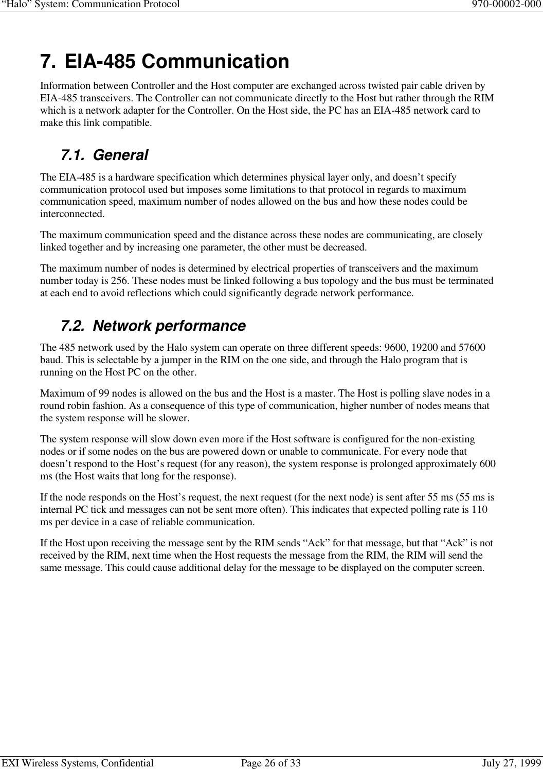 “Halo” System: Communication Protocol 970-00002-000EXI Wireless Systems, Confidential Page 26 of 33 July 27, 19997. EIA-485 CommunicationInformation between Controller and the Host computer are exchanged across twisted pair cable driven byEIA-485 transceivers. The Controller can not communicate directly to the Host but rather through the RIMwhich is a network adapter for the Controller. On the Host side, the PC has an EIA-485 network card tomake this link compatible.7.1. GeneralThe EIA-485 is a hardware specification which determines physical layer only, and doesn’t specifycommunication protocol used but imposes some limitations to that protocol in regards to maximumcommunication speed, maximum number of nodes allowed on the bus and how these nodes could beinterconnected.The maximum communication speed and the distance across these nodes are communicating, are closelylinked together and by increasing one parameter, the other must be decreased.The maximum number of nodes is determined by electrical properties of transceivers and the maximumnumber today is 256. These nodes must be linked following a bus topology and the bus must be terminatedat each end to avoid reflections which could significantly degrade network performance.7.2. Network performanceThe 485 network used by the Halo system can operate on three different speeds: 9600, 19200 and 57600baud. This is selectable by a jumper in the RIM on the one side, and through the Halo program that isrunning on the Host PC on the other.Maximum of 99 nodes is allowed on the bus and the Host is a master. The Host is polling slave nodes in around robin fashion. As a consequence of this type of communication, higher number of nodes means thatthe system response will be slower.The system response will slow down even more if the Host software is configured for the non-existingnodes or if some nodes on the bus are powered down or unable to communicate. For every node thatdoesn’t respond to the Host’s request (for any reason), the system response is prolonged approximately 600ms (the Host waits that long for the response).If the node responds on the Host’s request, the next request (for the next node) is sent after 55 ms (55 ms isinternal PC tick and messages can not be sent more often). This indicates that expected polling rate is 110ms per device in a case of reliable communication.If the Host upon receiving the message sent by the RIM sends “Ack” for that message, but that “Ack” is notreceived by the RIM, next time when the Host requests the message from the RIM, the RIM will send thesame message. This could cause additional delay for the message to be displayed on the computer screen.