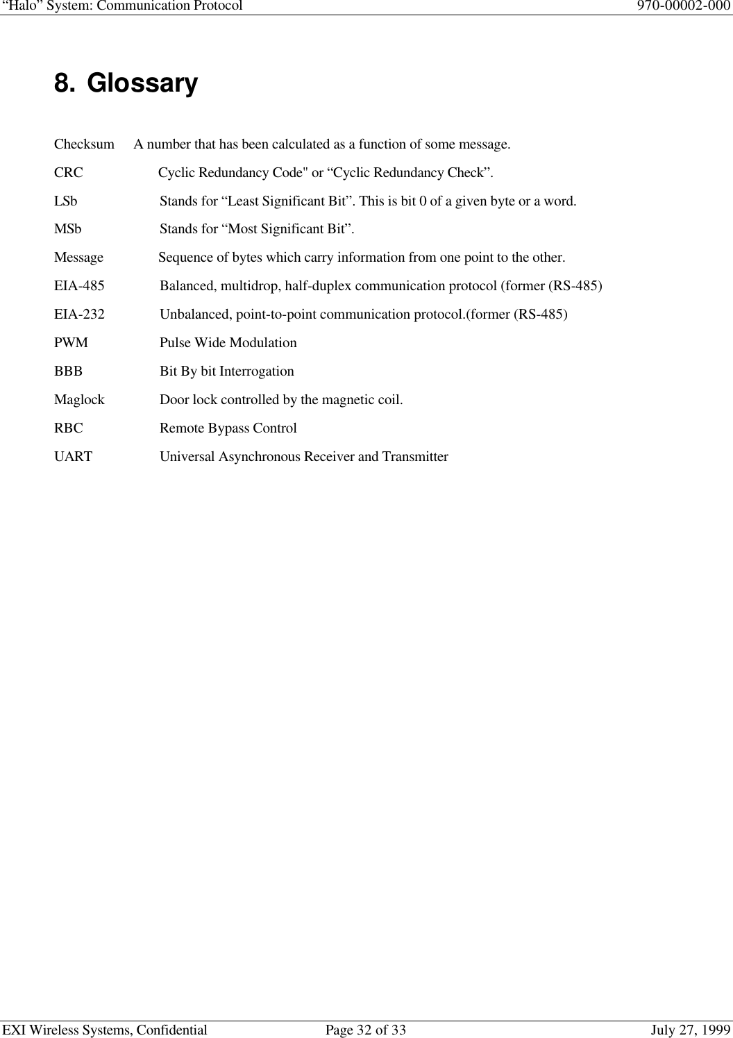 “Halo” System: Communication Protocol 970-00002-000EXI Wireless Systems, Confidential Page 32 of 33 July 27, 19998. GlossaryChecksum A number that has been calculated as a function of some message.CRC Cyclic Redundancy Code&quot; or “Cyclic Redundancy Check”.LSb Stands for “Least Significant Bit”. This is bit 0 of a given byte or a word.MSb Stands for “Most Significant Bit”.Message Sequence of bytes which carry information from one point to the other.EIA-485 Balanced, multidrop, half-duplex communication protocol (former (RS-485)EIA-232 Unbalanced, point-to-point communication protocol.(former (RS-485)PWM Pulse Wide ModulationBBB Bit By bit InterrogationMaglock Door lock controlled by the magnetic coil.RBC Remote Bypass ControlUART Universal Asynchronous Receiver and Transmitter