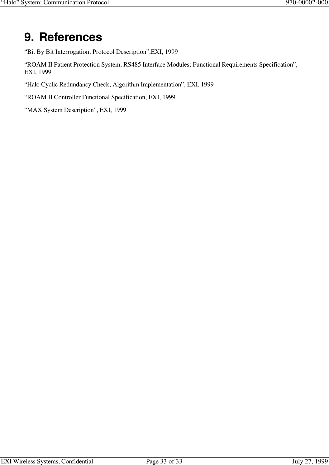 “Halo” System: Communication Protocol 970-00002-000EXI Wireless Systems, Confidential Page 33 of 33 July 27, 19999. References“Bit By Bit Interrogation; Protocol Description”,EXI, 1999“ROAM II Patient Protection System, RS485 Interface Modules; Functional Requirements Specification”,EXI, 1999“Halo Cyclic Redundancy Check; Algorithm Implementation”, EXI, 1999“ROAM II Controller Functional Specification, EXI, 1999“MAX System Description”, EXI, 1999