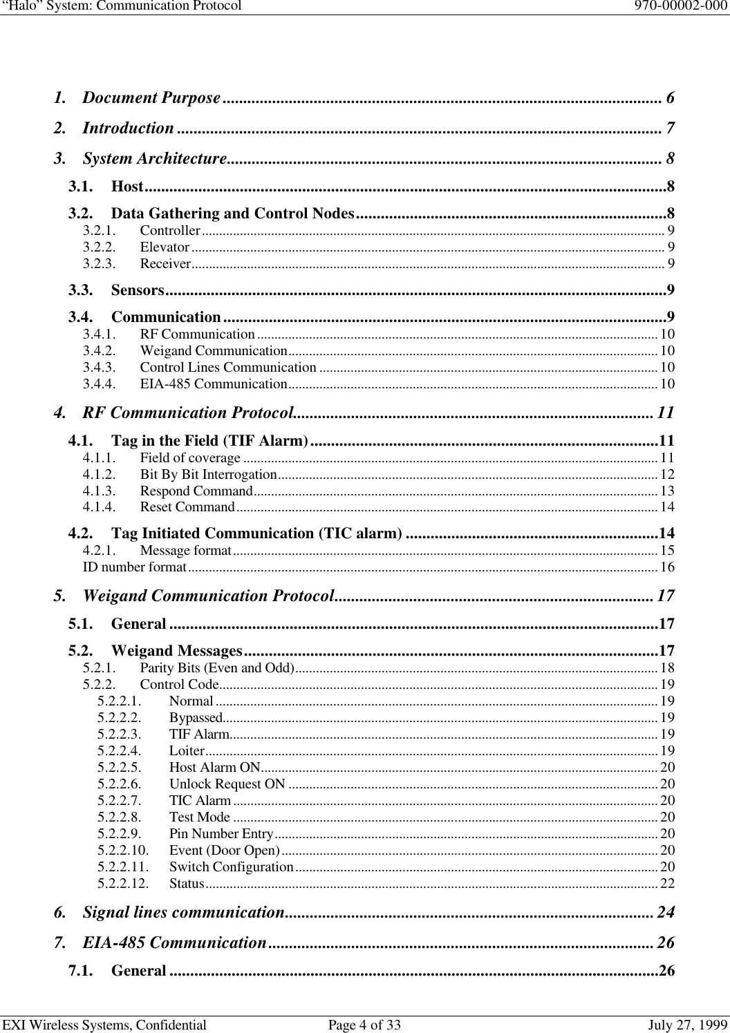 “Halo” System: Communication Protocol 970-00002-000EXI Wireless Systems, Confidential Page 4 of 33 July 27, 19991. Document Purpose.......................................................................................................... 62. Introduction..................................................................................................................... 73. System Architecture......................................................................................................... 83.1. Host..............................................................................................................................83.2. Data Gathering and Control Nodes...........................................................................83.2.1. Controller...................................................................................................................................... 93.2.2. Elevator......................................................................................................................................... 93.2.3. Receiver......................................................................................................................................... 93.3. Sensors.........................................................................................................................93.4. Communication...........................................................................................................93.4.1. RF Communication....................................................................................................................103.4.2. Weigand Communication...........................................................................................................103.4.3. Control Lines Communication ..................................................................................................103.4.4. EIA-485 Communication...........................................................................................................104. RF Communication Protocol.......................................................................................114.1. Tag in the Field (TIF Alarm)....................................................................................114.1.1. Field of coverage ........................................................................................................................114.1.2. Bit By Bit Interrogation..............................................................................................................124.1.3. Respond Command.....................................................................................................................134.1.4. Reset Command..........................................................................................................................144.2. Tag Initiated Communication (TIC alarm) .............................................................144.2.1. Message format...........................................................................................................................15ID number format........................................................................................................................................165. Weigand Communication Protocol.............................................................................175.1. General ......................................................................................................................175.2. Weigand Messages....................................................................................................175.2.1. Parity Bits (Even and Odd).........................................................................................................185.2.2. Control Code...............................................................................................................................195.2.2.1. Normal................................................................................................................................195.2.2.2. Bypassed..............................................................................................................................195.2.2.3. TIF Alarm............................................................................................................................195.2.2.4. Loiter...................................................................................................................................195.2.2.5. Host Alarm ON...................................................................................................................205.2.2.6. Unlock Request ON ...........................................................................................................205.2.2.7. TIC Alarm...........................................................................................................................205.2.2.8. Test Mode ...........................................................................................................................205.2.2.9. Pin Number Entry...............................................................................................................205.2.2.10. Event (Door Open).............................................................................................................205.2.2.11. Switch Configuration.........................................................................................................205.2.2.12. Status...................................................................................................................................226. Signal lines communication.........................................................................................247. EIA-485 Communication.............................................................................................267.1. General ......................................................................................................................26