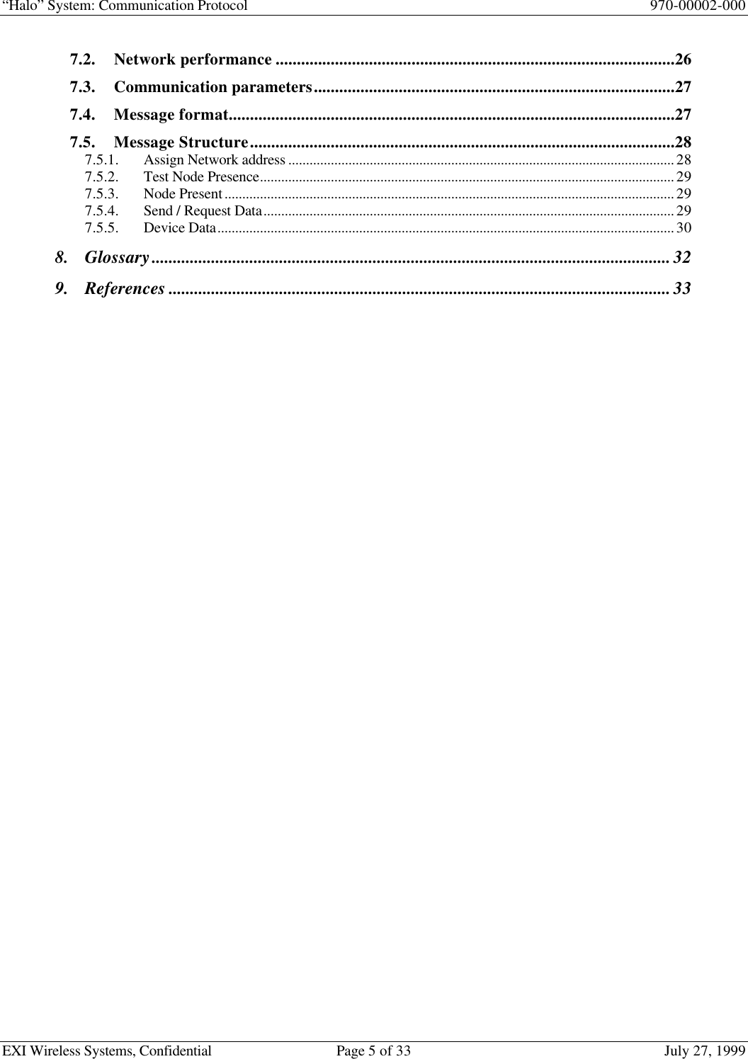 “Halo” System: Communication Protocol 970-00002-000EXI Wireless Systems, Confidential Page 5 of 33 July 27, 19997.2. Network performance ..............................................................................................267.3. Communication parameters.....................................................................................277.4. Message format.........................................................................................................277.5. Message Structure....................................................................................................287.5.1. Assign Network address .............................................................................................................287.5.2. Test Node Presence.....................................................................................................................297.5.3. Node Present...............................................................................................................................297.5.4. Send / Request Data....................................................................................................................297.5.5. Device Data.................................................................................................................................308. Glossary..........................................................................................................................329. References......................................................................................................................33