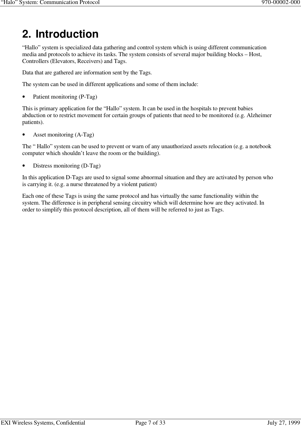 “Halo” System: Communication Protocol 970-00002-000EXI Wireless Systems, Confidential Page 7 of 33 July 27, 19992. Introduction“Hallo” system is specialized data gathering and control system which is using different communicationmedia and protocols to achieve its tasks. The system consists of several major building blocks – Host,Controllers (Elevators, Receivers) and Tags.Data that are gathered are information sent by the Tags.The system can be used in different applications and some of them include:• Patient monitoring (P-Tag)This is primary application for the “Hallo” system. It can be used in the hospitals to prevent babiesabduction or to restrict movement for certain groups of patients that need to be monitored (e.g. Alzheimerpatients).• Asset monitoring (A-Tag)The “ Hallo” system can be used to prevent or warn of any unauthorized assets relocation (e.g. a notebookcomputer which shouldn’t leave the room or the building).• Distress monitoring (D-Tag)In this application D-Tags are used to signal some abnormal situation and they are activated by person whois carrying it. (e.g. a nurse threatened by a violent patient)Each one of these Tags is using the same protocol and has virtually the same functionality within thesystem. The difference is in peripheral sensing circuitry which will determine how are they activated. Inorder to simplify this protocol description, all of them will be referred to just as Tags.