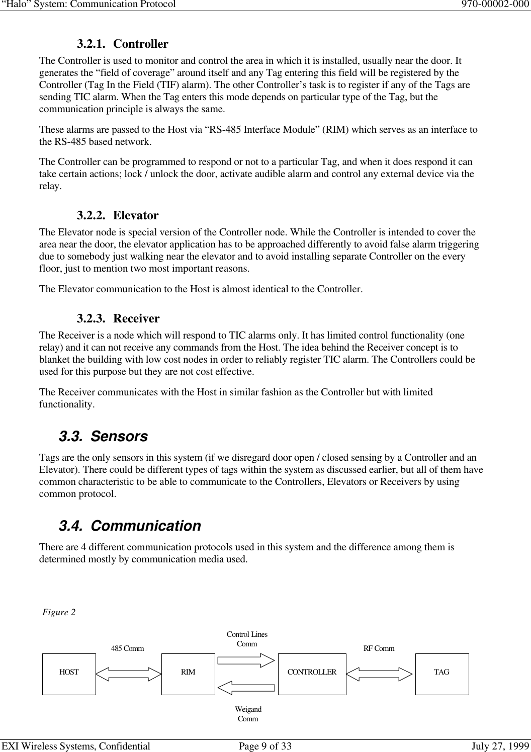 “Halo” System: Communication Protocol 970-00002-000EXI Wireless Systems, Confidential Page 9 of 33 July 27, 19993.2.1. ControllerThe Controller is used to monitor and control the area in which it is installed, usually near the door. Itgenerates the “field of coverage” around itself and any Tag entering this field will be registered by theController (Tag In the Field (TIF) alarm). The other Controller’s task is to register if any of the Tags aresending TIC alarm. When the Tag enters this mode depends on particular type of the Tag, but thecommunication principle is always the same.These alarms are passed to the Host via “RS-485 Interface Module” (RIM) which serves as an interface tothe RS-485 based network.The Controller can be programmed to respond or not to a particular Tag, and when it does respond it cantake certain actions; lock / unlock the door, activate audible alarm and control any external device via therelay.3.2.2. ElevatorThe Elevator node is special version of the Controller node. While the Controller is intended to cover thearea near the door, the elevator application has to be approached differently to avoid false alarm triggeringdue to somebody just walking near the elevator and to avoid installing separate Controller on the everyfloor, just to mention two most important reasons.The Elevator communication to the Host is almost identical to the Controller.3.2.3. ReceiverThe Receiver is a node which will respond to TIC alarms only. It has limited control functionality (onerelay) and it can not receive any commands from the Host. The idea behind the Receiver concept is toblanket the building with low cost nodes in order to reliably register TIC alarm. The Controllers could beused for this purpose but they are not cost effective.The Receiver communicates with the Host in similar fashion as the Controller but with limitedfunctionality.3.3. SensorsTags are the only sensors in this system (if we disregard door open / closed sensing by a Controller and anElevator). There could be different types of tags within the system as discussed earlier, but all of them havecommon characteristic to be able to communicate to the Controllers, Elevators or Receivers by usingcommon protocol.3.4. CommunicationThere are 4 different communication protocols used in this system and the difference among them isdetermined mostly by communication media used.Figure 2HOST TAGCONTROLLERRIM485 CommControl LinesCommWeigandCommRF Comm