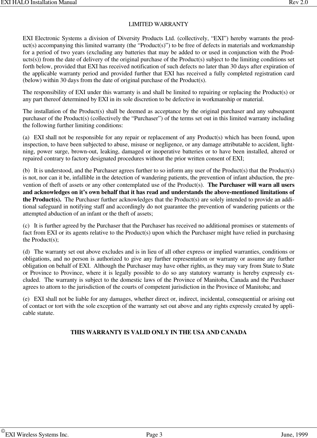 EXI HALO Installation Manual Rev 2.0EXI Wireless Systems Inc. Page 3June, 1999LIMITED WARRANTYEXI Electronic Systems a division of Diversity Products Ltd. (collectively, “EXI”) hereby warrants the prod-uct(s) accompanying this limited warranty (the “Product(s)”) to be free of defects in materials and workmanshipfor a period of two years (excluding any batteries that may be added to or used in conjunction with the Prod-ucts(s)) from the date of delivery of the original purchase of the Product(s) subject to the limiting conditions setforth below, provided that EXI has received notification of such defects no later than 30 days after expiration ofthe applicable warranty period and provided further that EXI has received a fully completed registration card(below) within 30 days from the date of original purchase of the Product(s).The responsibility of EXI under this warranty is and shall be limited to repairing or replacing the Product(s) orany part thereof determined by EXI in its sole discretion to be defective in workmanship or material.The installation of the Product(s) shall be deemed as acceptance by the original purchaser and any subsequentpurchaser of the Product(s) (collectively the “Purchaser”) of the terms set out in this limited warranty includingthe following further limiting conditions:(a)EXI shall not be responsible for any repair or replacement of any Product(s) which has been found, uponinspection, to have been subjected to abuse, misuse or negligence, or any damage attributable to accident, light-ning, power surge, brown-out, leaking, damaged or inoperative batteries or to have been installed, altered orrepaired contrary to factory designated procedures without the prior written consent of EXI;(b)It is understood, and the Purchaser agrees further to so inform any user of the Product(s) that the Product(s)is not, nor can it be, infallible in the detection of wandering patients, the prevention of infant abduction, the pre-vention of theft of assets or any other contemplated use of the Product(s).  The Purchaser will warn all usersand acknowledges on it’s own behalf that it has read and understands the above-mentioned limitations ofthe Product(s).  The Purchaser further acknowledges that the Product(s) are solely intended to provide an addi-tional safeguard in notifying staff and accordingly do not guarantee the prevention of wandering patients or theattempted abduction of an infant or the theft of assets;(c)It is further agreed by the Purchaser that the Purchaser has received no additional promises or statements offact from EXI or its agents relative to the Product(s) upon which the Purchaser might have relied in purchasingthe Product(s);(d)The warranty set out above excludes and is in lieu of all other express or implied warranties, conditions orobligations, and no person is authorized to give any further representation or warranty or assume any furtherobligation on behalf of EXI.  Although the Purchaser may have other rights, as they may vary from State to Stateor Province to Province, where it is legally possible to do so any statutory warranty is hereby expressly ex-cluded.  The warranty is subject to the domestic laws of the Province of Manitoba, Canada and the Purchaseragrees to attorn to the jurisdiction of the courts of competent jurisdiction in the Province of Manitoba; and(e)EXI shall not be liable for any damages, whether direct or, indirect, incidental, consequential or arising outof contact or tort with the sole exception of the warranty set out above and any rights expressly created by appli-cable statute.THIS WARRANTY IS VALID ONLY IN THE USA AND CANADA