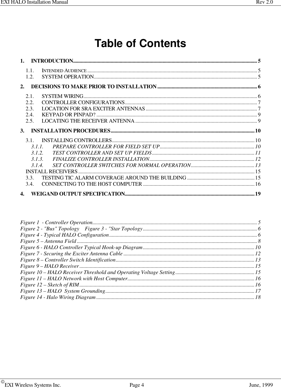 EXI HALO Installation Manual Rev 2.0EXI Wireless Systems Inc. Page 4June, 1999Table of Contents1. INTRODUCTION..............................................................................................................................................51.1. INTENDED AUDIENCE ...................................................................................................................................51.2. SYSTEM OPERATION..............................................................................................................................52. DECISIONS TO MAKE PRIOR TO INSTALLATION.............................................................................62.1. SYSTEM WIRING......................................................................................................................................62.2. CONTROLLER CONFIGURATIONS......................................................................................................72.3. LOCATION FOR SRA EXCITER ANTENNAS......................................................................................72.4. KEYPAD OR PINPAD? ............................................................................................................................92.5. LOCATING THE RECEIVER ANTENNA..............................................................................................93. INSTALLATION PROCEDURES...............................................................................................................103.1. INSTALLING CONTROLLERS..............................................................................................................103.1.1. PREPARE CONTROLLER FOR FIELD SET UP.........................................................................103.1.2. TEST CONTROLLER AND SET UP FIELDS...............................................................................113.1.3. FINALIZE CONTROLLER INSTALLATION.................................................................................123.1.4. SET CONTROLLER SWITCHES FOR NORMAL OPERATION.................................................13INSTALL RECEIVERS........................................................................................................................................153.3. TESTING TIC ALARM COVERAGE AROUND THE BUILDING ....................................................153.4. CONNECTING TO THE HOST COMPUTER ......................................................................................164. WEIGAND OUTPUT SPECIFICATION....................................................................................................19Figure 1  - Controller Operation...............................................................................................................................5Figure 2 - &quot;Bus&quot; Topology  Figure 3 - &quot;Star Topology........................................................................................6Figure 4 - Typical HALO Configuration..................................................................................................................6Figure 5 – Antenna Field...........................................................................................................................................8Figure 6 - HALO Controller Typical Hook-up Diagram......................................................................................10Figure 7 - Securing the Exciter Antenna Cable .....................................................................................................12Figure 8 – Controller Switch Identification...........................................................................................................13Figure 9 – HALO Receiver.......................................................................................................................................15Figure 10 – HALO Receiver Threshold and Operating Voltage Setting.............................................................15Figure 11 – HALO Network with Host Computer..................................................................................................16Figure 12 – Sketch of RIM.......................................................................................................................................16Figure 13 – HALO  System Grounding...................................................................................................................17Figure 14 - Halo Wiring Diagram..........................................................................................................................18