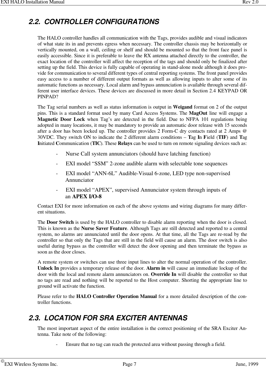 EXI HALO Installation Manual Rev 2.0EXI Wireless Systems Inc. Page 7June, 19992.2. CONTROLLER CONFIGURATIONSThe HALO controller handles all communication with the Tags, provides audible and visual indicatorsof what state its in and prevents egress when necessary. The controller chassis may be horizontally orvertically mounted, on a wall, ceiling or shelf and should be mounted so that the front face panel iseasily accessible. Since it is preferable to leave the RX antenna attached directly to the controller, theexact location of the controller will affect the reception of the tags and should only be finalized aftersetting up the field. This device is fully capable of operating in stand-alone mode although it does pro-vide for communication to several different types of central reporting systems. The front panel provideseasy access to a number of different output formats as well as allowing inputs to alter some of itsautomatic functions as necessary. Local alarm and bypass annunciation is available through several dif-ferent user interface devices. These devices are discussed in more detail in Section 2.4 KEYPAD ORPINPAD?The Tag serial numbers as well as status information is output in Weigand format on 2 of the outputpins. This is a standard format used by many Card Access Systems. The MagOut line will engage aMagnetic Door Lock when Tag’s are detected in the field. Due to NFPA 101 regulations beingadopted in many locations, it may be mandatory to provide an automatic door release with 15 secondsafter a door has been locked up. The controller provides 2 Form-C dry contacts rated at 2 Amps @30VDC. They switch ON to indicate the 2 different alarm conditions – Tag In Field (TIF) and TagInitiated Communication (TIC). These Relays can be used to turn on remote signaling devices such as:- Nurse Call system annunciators (should have latching function)- EXI model “SSM” 2-zone audible alarm with selectable tone sequences- EXI model “ANN-6L” Audible-Visual 6-zone, LED type non-supervisedAnnunciator- EXI model “APEX”, supervised Annunciator system through inputs ofan APEX I/O-8Contact EXI for more information on each of the above systems and wiring diagrams for many differ-ent situations.The Door Switch is used by the HALO controller to disable alarm reporting when the door is closed.This is known as the Nurse Saver Feature. Although Tags are still detected and reported to a centralsystem, no alarms are annunciated until the door opens. At that time, all the Tags are re-read by thecontroller so that only the Tags that are still in the field will cause an alarm. The door switch is alsouseful during bypass as the controller will detect the door opening and then terminate the bypass assoon as the door closes.A remote system or switches can use three input lines to alter the normal operation of the controller.Unlock In provides a temporary release of the door. Alarm in will cause an immediate lockup of thedoor with the local and remote alarm annunciators on. Override In will disable the controller so thatno tags are read and nothing will be reported to the Host computer. Shorting the appropriate line toground will activate the function.Please refer to the HALO Controller Operation Manual for a more detailed description of the con-troller functions.2.3. LOCATION FOR SRA EXCITER ANTENNASThe most important aspect of the entire installation is the correct positioning of the SRA Exciter An-tenna. Take note of the following:- Ensure that no tag can reach the protected area without passing through a field.