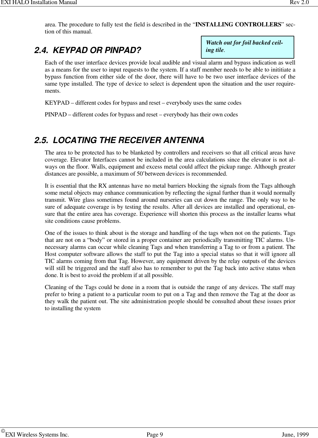 EXI HALO Installation Manual Rev 2.0EXI Wireless Systems Inc. Page 9June, 1999area. The procedure to fully test the field is described in the “INSTALLING CONTROLLERS” sec-tion of this manual.2.4. KEYPAD OR PINPAD?Each of the user interface devices provide local audible and visual alarm and bypass indication as wellas a means for the user to input requests to the system. If a staff member needs to be able to inititiate abypass function from either side of the door, there will have to be two user interface devices of thesame type installed. The type of device to select is dependent upon the situation and the user require-ments.KEYPAD – different codes for bypass and reset – everybody uses the same codesPINPAD – different codes for bypass and reset – everybody has their own codes2.5. LOCATING THE RECEIVER ANTENNAThe area to be protected has to be blanketed by controllers and receivers so that all critical areas havecoverage. Elevator Interfaces cannot be included in the area calculations since the elevator is not al-ways on the floor. Walls, equipment and excess metal could affect the pickup range. Although greaterdistances are possible, a maximum of 50’between devices is recommended.It is essential that the RX antennas have no metal barriers blocking the signals from the Tags althoughsome metal objects may enhance communication by reflecting the signal further than it would normallytransmit. Wire glass sometimes found around nurseries can cut down the range. The only way to besure of adequate coverage is by testing the results. After all devices are installed and operational, en-sure that the entire area has coverage. Experience will shorten this process as the installer learns whatsite conditions cause problems.One of the issues to think about is the storage and handling of the tags when not on the patients. Tagsthat are not on a “body” or stored in a proper container are periodically transmitting TIC alarms. Un-necessary alarms can occur while cleaning Tags and when transferring a Tag to or from a patient. TheHost computer software allows the staff to put the Tag into a special status so that it will ignore allTIC alarms coming from that Tag. However, any equipment driven by the relay outputs of the deviceswill still be triggered and the staff also has to remember to put the Tag back into active status whendone. It is best to avoid the problem if at all possible.Cleaning of the Tags could be done in a room that is outside the range of any devices. The staff mayprefer to bring a patient to a particular room to put on a Tag and then remove the Tag at the door asthey walk the patient out. The site administration people should be consulted about these issues priorto installing the systemWatch out for foil backed ceil-ing tile.