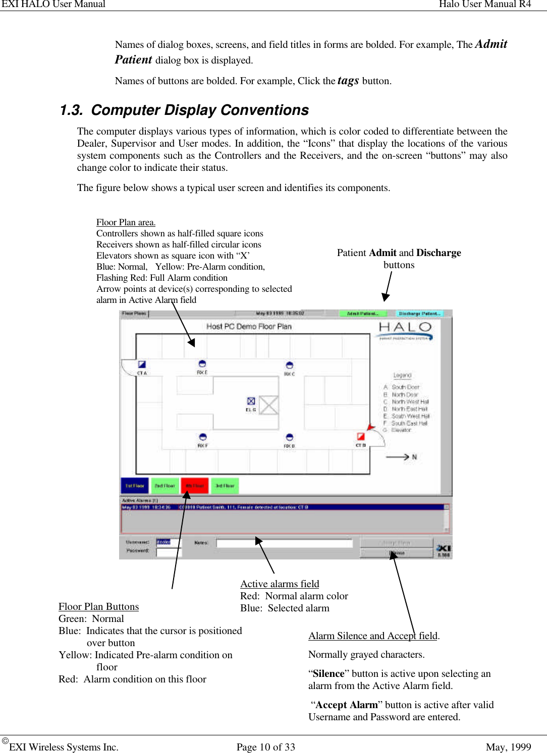 EXI HALO User Manual Halo User Manual R4EXI Wireless Systems Inc. Page 10 of 33 May, 1999Names of dialog boxes, screens, and field titles in forms are bolded. For example, The AdmitPatient dialog box is displayed.Names of buttons are bolded. For example, Click the tags button.1.3. Computer Display ConventionsThe computer displays various types of information, which is color coded to differentiate between theDealer, Supervisor and User modes. In addition, the “Icons” that display the locations of the varioussystem components such as the Controllers and the Receivers, and the on-screen “buttons” may alsochange color to indicate their status.The figure below shows a typical user screen and identifies its components.Floor Plan ButtonsGreen:  NormalBlue:  Indicates that the cursor is positionedover buttonYellow: Indicated Pre-alarm condition onfloorRed:  Alarm condition on this floorActive alarms fieldRed:  Normal alarm colorBlue:  Selected alarmAlarm Silence and Accept field.Normally grayed characters.“Silence” button is active upon selecting analarm from the Active Alarm field. “Accept Alarm” button is active after validUsername and Password are entered.Floor Plan area.Controllers shown as half-filled square iconsReceivers shown as half-filled circular iconsElevators shown as square icon with “X’Blue: Normal,   Yellow: Pre-Alarm condition,Flashing Red: Full Alarm conditionArrow points at device(s) corresponding to selectedalarm in Active Alarm fieldPatient Admit and Dischargebuttons