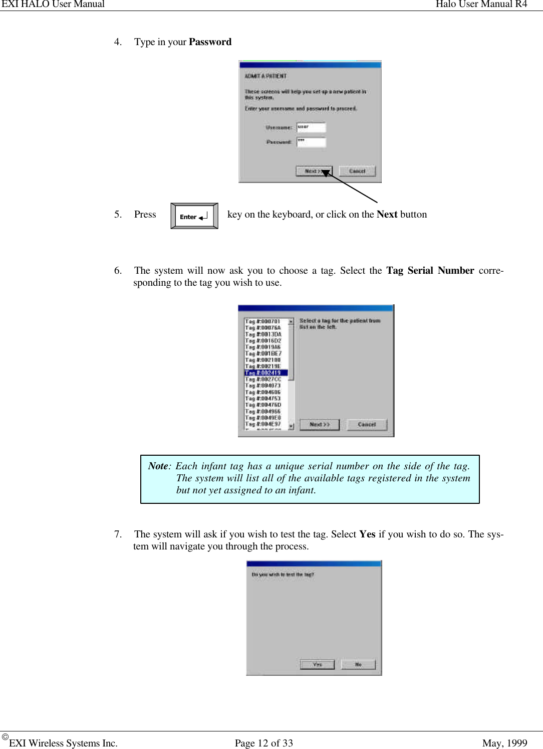 EXI HALO User Manual Halo User Manual R4EXI Wireless Systems Inc. Page 12 of 33 May, 1999Enter4. Type in your Password5. Press key on the keyboard, or click on the Next button6. The system will now ask you to choose a tag. Select the Tag Serial Number corre-sponding to the tag you wish to use.7. The system will ask if you wish to test the tag. Select Yes if you wish to do so. The sys-tem will navigate you through the process.Note: Each infant tag has a unique serial number on the side of the tag.The system will list all of the available tags registered in the systembut not yet assigned to an infant.