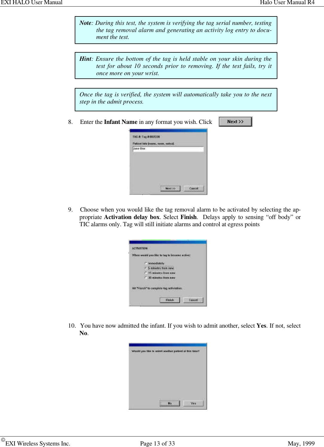 EXI HALO User Manual Halo User Manual R4EXI Wireless Systems Inc. Page 13 of 33 May, 19998. Enter the Infant Name in any format you wish. Click9. Choose when you would like the tag removal alarm to be activated by selecting the ap-propriate Activation delay box. Select Finish.  Delays apply to sensing “off body” orTIC alarms only. Tag will still initiate alarms and control at egress points10. You have now admitted the infant. If you wish to admit another, select Yes. If not, selectNo.Note: During this test, the system is verifying the tag serial number, testingthe tag removal alarm and generating an activity log entry to docu-ment the test.Hint: Ensure the bottom of the tag is held stable on your skin during thetest for about 10 seconds prior to removing. If the test fails, try itonce more on your wrist.Once the tag is verified, the system will automatically take you to the nextstep in the admit process.