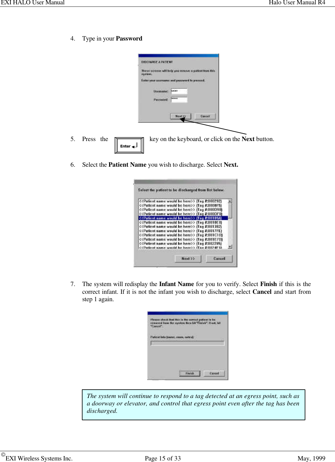 EXI HALO User Manual Halo User Manual R4EXI Wireless Systems Inc. Page 15 of 33 May, 1999Enter4. Type in your Password5. Press the key on the keyboard, or click on the Next button.6. Select the Patient Name you wish to discharge. Select Next.7. The system will redisplay the Infant Name for you to verify. Select Finish if this is thecorrect infant. If it is not the infant you wish to discharge, select Cancel and start fromstep 1 again.The system will continue to respond to a tag detected at an egress point, such asa doorway or elevator, and control that egress point even after the tag has beendischarged.