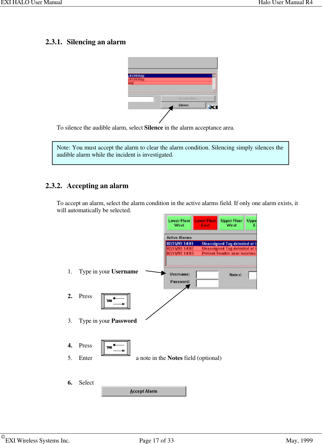 EXI HALO User Manual Halo User Manual R4EXI Wireless Systems Inc. Page 17 of 33 May, 1999TABTAB2.3.1. Silencing an alarmTo silence the audible alarm, select Silence in the alarm acceptance area.2.3.2. Accepting an alarmTo accept an alarm, select the alarm condition in the active alarms field. If only one alarm exists, itwill automatically be selected.1. Type in your Username2. Press3. Type in your Password4. Press5. Enter a note in the Notes field (optional)6. SelectNote: You must accept the alarm to clear the alarm condition. Silencing simply silences theaudible alarm while the incident is investigated.