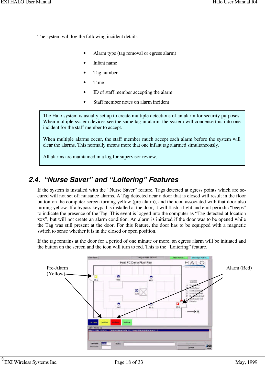 EXI HALO User Manual Halo User Manual R4EXI Wireless Systems Inc. Page 18 of 33 May, 1999The system will log the following incident details:• Alarm type (tag removal or egress alarm)• Infant name• Tag number• Time• ID of staff member accepting the alarm• Staff member notes on alarm incident2.4. “Nurse Saver” and “Loitering” FeaturesIf the system is installed with the “Nurse Saver” feature, Tags detected at egress points which are se-cured will not set off nuisance alarms. A Tag detected near a door that is closed will result in the floorbutton on the computer screen turning yellow (pre-alarm), and the icon associated with that door alsoturning yellow. If a bypass keypad is installed at the door, it will flash a light and emit periodic “beeps”to indicate the presence of the Tag. This event is logged into the computer as “Tag detected at locationxxx”, but will not create an alarm condition. An alarm is initiated if the door was to be opened whilethe Tag was still present at the door. For this feature, the door has to be equipped with a magneticswitch to sense whether it is in the closed or open position.If the tag remains at the door for a period of one minute or more, an egress alarm will be initiated andthe button on the screen and the icon will turn to red. This is the “Loitering” feature.The Halo system is usually set up to create multiple detections of an alarm for security purposes.When multiple system devices see the same tag in alarm, the system will condense this into oneincident for the staff member to accept.When multiple alarms occur, the staff member much accept each alarm before the system willclear the alarms. This normally means more that one infant tag alarmed simultaneously.All alarms are maintained in a log for supervisor review.Pre-Alarm(Yellow) Alarm (Red)